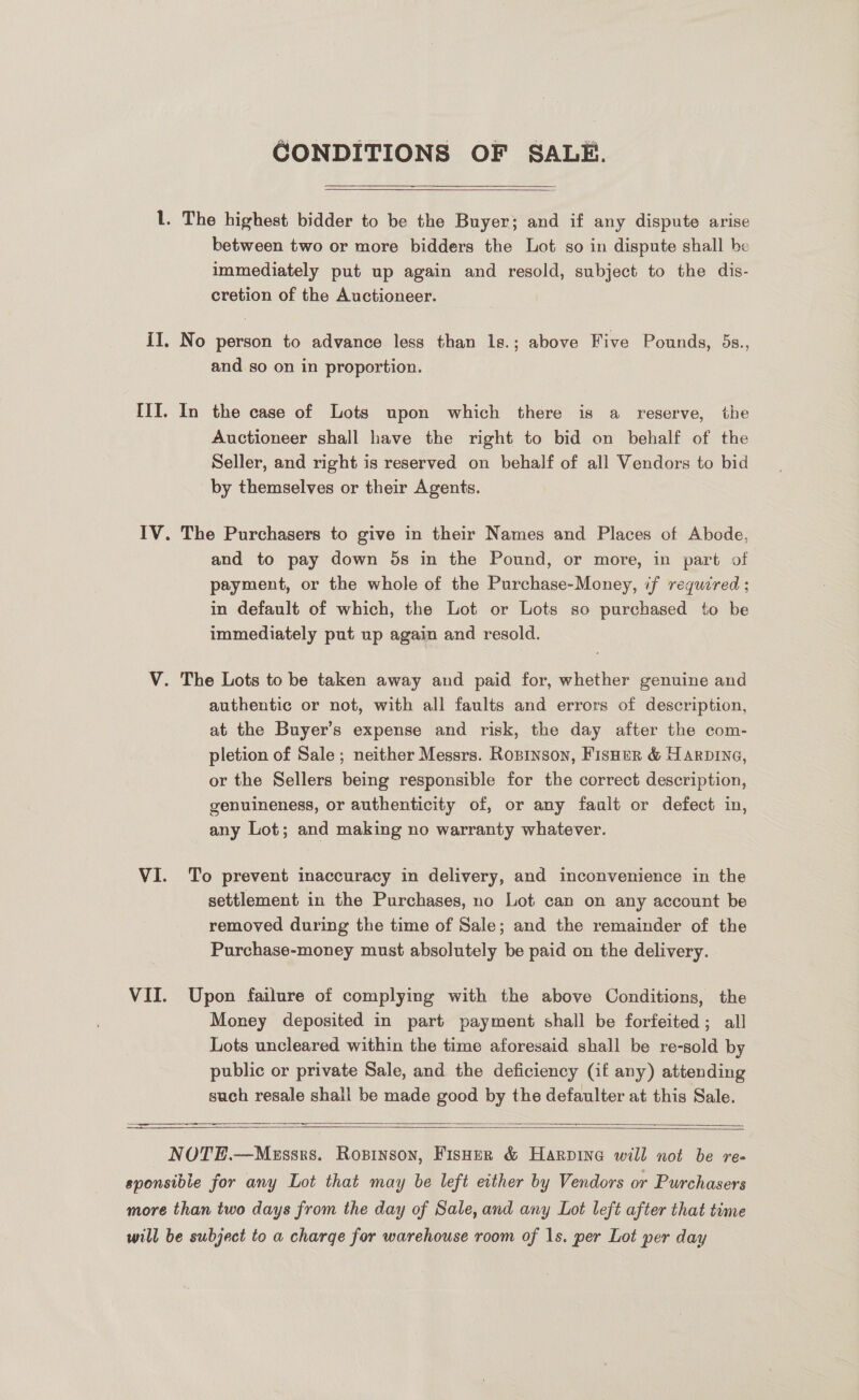 CONDITIONS OF SALE.  l. The highest bidder to be the Buyer}; and if any dispute arise between two or more bidders the Lot so in dispute shall be immediately put up again and resold, subject to the dis- cretion of the Auctioneer. iI. No person to advance less than 1s.; above Five Pounds, 5s., and so on in proportion. IIT. In the case of Lots upon which there is a reserve, the Auctioneer shall have the right to bid on behalf of the Seller, and right is reserved on behalf of all Vendors to bid by themselves or their Agents. IV. The Purchasers to give in their Names and Places of Abode, and to pay down 5s in the Pound, or more, in part of payment, or the whole of the Purchase-Money, if required; in default of which, the Lot or Lots so purchased to be immediately put up again and resold. V. The Lots to be taken away and paid for, whether genuine and authentic or not, with all faults and errors of description, at the Buyer’s expense and risk, the day after the com- pletion of Sale; neither Messrs. Rosinson, Fisner &amp; Warping, or the Sellers being responsible for the correct description, genuineness, or authenticity of, or any fault or defect in, any Lot; and making no warranty whatever. VI. To prevent inaccuracy in delivery, and inconvenience in the settlement in the Purchases, no Lot can on any account be removed during the time of Sale; and the remainder of the Purchase-money must absolutely be paid on the delivery. VII. Upon failure of complying with the above Conditions, the Money deposited in part payment shall be forfeited; all Lots uncleared within the time aforesaid shall be re-sold by public or private Sale, and the deficiency (if any) attending such resale shall be made good by the defaulter at this Sale.    NOTE.—MeEssrs. Rosinson, Fisher &amp; Harpine will not be re- sponsible for any Lot that may be left either by Vendors or Purchasers more than two days from the day of Sale, and any Lot left after that tume will be subject to a charge for warehouse room of 1s. per Lot per day    