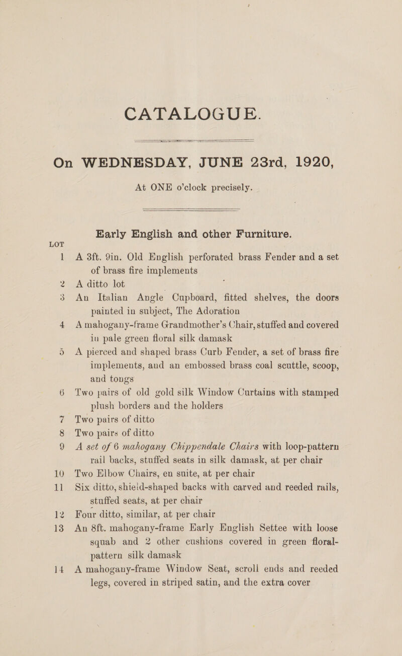 CATALOGUE. 5 raere   Cs Ww © At ONE o’clock precisely. Early English and other Furniture. A 3ft. 9in. Old English perforated brass Fender and a set of brass fire implements A ditto lot | An Italian Angle Cupboard, fitted shelves, the doors painted in subject, The Adoration A mahogany-frame Grandmother’s Chair, stuffed and covered in pale green floral silk damask A pierced and shaped brass Curb Fender, a set of brass fire implements, and an embossed brass coal scuttle, scoop, and tongs Two pairs of old gold silk Window Curtains with stamped plush borders and the holders Two pairs of ditto A set of 6 mahogany Chippendale Chairs with loop-pattern rail backs, stuffed seats in silk damask, at per chair Two Elbow Chairs, en suite, at per chair Six ditto, shield-shaped backs with carved and reeded rails, stuffed seats, at per chair | Four ditto, similar, at per chair An 8ft. mahogany-frame Early English Settee with loose squab and 2 other cushions covered in green floral- pattern silk damask , A mahogany-frame Window Seat, scroll ends and reeded legs, covered in striped satin, and the extra cover