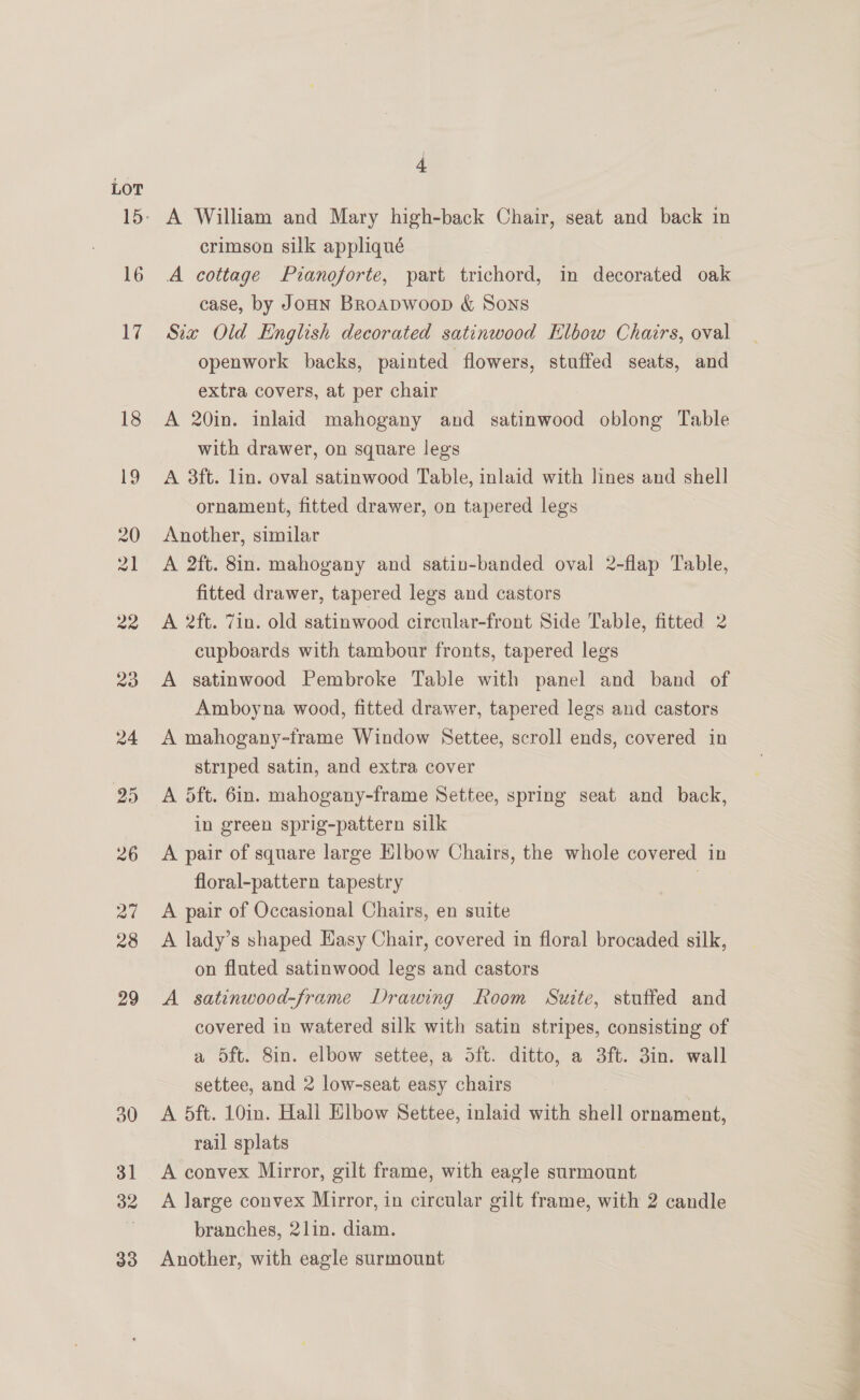 LOT 16 17 18 32 A William and Mary high-back Chair, seat and back in crimson silk appliqué A cottage Pianoforte, part trichord, in decorated oak case, by Jonn BRroapwoop &amp; Sons Sia Old English decorated satinwood Klbow Chairs, oval openwork backs, painted flowers, stuffed seats, and extra covers, at per chair A 20in. inlaid mahogany and satinwood oblong Table with drawer, on square legs A 3ft. lin. oval satinwood Table, inlaid with lines and shell ornament, fitted drawer, on tapered legs Another, similar A 2ft. 8in. mahogany and satin-banded oval 2-flap Table, fitted drawer, tapered legs and castors A 2ft. Zin. old satinwood circular-front Side Table, fitted 2 cupboards with tambour fronts, tapered legs A satinwood Pembroke Table with panel and band of Amboyna wood, fitted drawer, tapered legs and castors A mahogany-frame Window Settee, scroll ends, covered in striped satin, and extra cover A dft. 6in. mahogany-frame Settee, spring seat and back, in green sprig-pattern silk A pair of square large Elbow Chairs, the whole covered in floral-pattern tapestry . A pair of Occasional Chairs, en suite A lady’s shaped Hasy Chair, covered in floral brocaded silk, on fluted satinwood legs and castors A satinwood-frame Drawing Room Suite, stuffed and covered in watered silk with satin stripes, consisting of a 5ft. 8in. elbow settee, a dft. ditto, a 3ft. 3in. wall settee, and 2 low-seat easy chairs A 5ft. 10in. Hall Elbow Settee, inlaid with shell ornament, rail splats A convex Mirror, gilt frame, with eagle surmount A large convex Mirror, in circular gilt frame, with 2 candle branches, 2lin. diam. Another, with eagle surmount