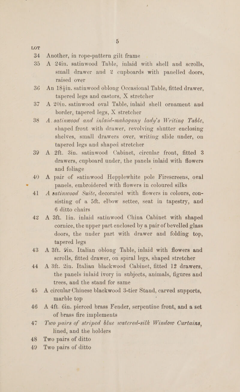 a9 40 41 42 43 44 48 49 5 Another, in rope-pattern gilt frame A 24in. satinwood Table, inlaid with shell and scrolls, small drawer and 2 cupboards with panelled doors, raised over An 184in. satinwood oblong Occasional Table, fitted drawer, tapered legs and castors, X stretcher A 20in. satinwood oval Table, inlaid shell ornament and border, tapered legs, X stretcher A. satinwood and inlaid-mahogany lady's Writing Table, shaped front with drawer, revolving shutter enclosing shelves, small drawers over, writing slide under, on tapered legs and shaped stretcher A 2ft. 3in. satinwood Cabinet, circular front, fitted 3 drawers, cupboard under, the panels inlaid with flowers and foliage A pair of satinwood Hepplewhite pole Firescreens, oval panels, embroidered with flowers in coloured silks A satinwood Suite, decorated with flowers in colours, con- sisting of a Sft. elbow settee, seat in tapestry, and | 6 ditto chairs A 3ft. lin. inlaid satinwood China Cabinet with shaped cornice, the upper part enclosed by a pair of bevelled glass doors, the under part with drawer and folding top, tapered legs A 3ft. 9in. Italian oblong Table, inlaid with flowers and scrolls, fitted drawer, on spiral legs, shaped stretcher A 3ft. 2in. Italian blackwood Cabinet, fitted 12 drawers, the panels inlaid ivory in subjects, animals, figures and trees, and the stand for same A circular Chinese blackwood 3-tier ee carved supports, marble top A 4ft. 6in. pierced brass Fender, serpentine front, and a set of brass fire implements Two pairs of striped blue watered-silk Window Curtains, lined, and the holders Two pairs of ditto Two pairs of ditto