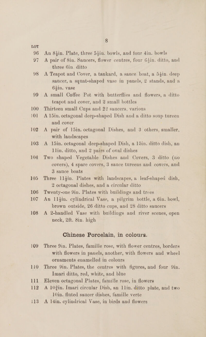 96 97 98 99 100 lO] 102 103 104 105 106 107 108 109 110 ae 112 113 8 An 8tin. Plate, three 54in. bowls, and four 4in. bowls A pair of 8in. Saucers, flower centres, four 64in. ditto, and three 6in. ditto A Teapot and Cover, a tankard, a sauce boat, a 54in. deep saucer, a squat-shaped vase in panels, 2 stands, and a 64in. vase A small Coffee Pot with butterflies and flowers, a ditto teapot and cover, and 2 small bottles Thirteen smal] Cups and 22 saucers, various A 15in. octagonal deep-shaped Dish and a ditto soup tureen and cover A pair of 15in. octagonal Dishes, and 3 others, smaller, with landscapes A 15in. octagonal deep-shaped Dish, a 15in. ditto dish, an 1lin. ditto, and 2 pairs of oval dishes Two shaped Vegetable Dishes and Covers, 3 ditto (no covers), 4 spare covers, 3 sauce tureens and covers, and 3 sauce boats Three 114in. Plates with landscapes, a leaf-shaped dish, 2 octagonal dishes, and a circular ditto Twenty-one 9in. Plates with buildings and trees An 114in. cylindrical Vase, a pilgrim bottle, a 6in. bowl, brown outside, 26 ditto cups, and 28 ditto saucers A 2-handled Vase with buildings and river scenes, open neck, 2ft. 8in. high Chinese Porcelain, in colours. Three 9in. Plates, famille rose, with flower centres, borders with flowers in panels, another, with flowers and wheel ornaments enamelled in colours Three Yin. Plates, the centres with figures, and four Qin. Imari ditto, red, white, and blue Hleven octagonal Plates, famille rose, in flowers A 102in. Imari circular Dish, an 1lin. ditto plate, and two 10in. fluted saucer dishes, famille verte A 14in. cylindrical Vase, in birds and flowers