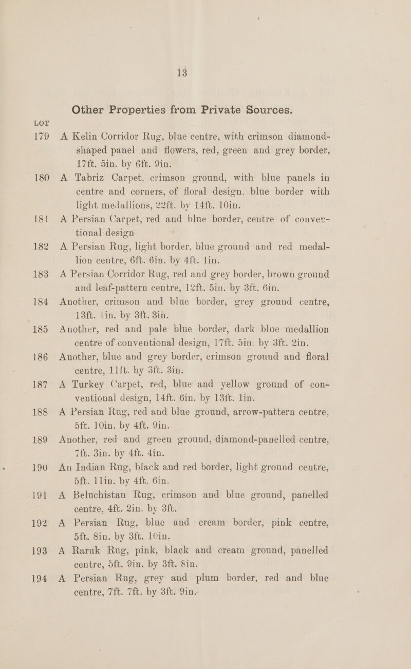 179 180 13 Other Properties from Private Sources. A Kelin Corridor Rug, blue centre, with crimson diamond- shaped panel and flowers, red, green and grey border, L7ft, dim. by 6ft. 9in: A Tabriz Carpet, crimson ground, with blue panels in centre and corners, of floral design, blue border with light medallions, 22ft. by 14ft. 10in. A Persian Carpet, red and blue border, centre of conver- tional design | A Persian Rug, light border, blue ground and red medal- lion centre, 6ft. 6in. by 4ft. lin. | A Persian Corridor Rug, red and grey border, brown ground and leaf-pattern centre, 12ft. 5in. by 3ft. Gin. Another, crimson and blue border, grey ground centre, 13ft. lin. by 3ft. 3in. Another, red and pale blue border, dark blue medallion centre of conventional design, 17ft. Sin. by 3ft. 2in. Another, blue and grey border, crimson ground and floral centre, 11ft. by Sft. 3in. A Turkey Carpet, red, blue and yellow ground of con- ventional design, 14ft. 6in. by 13ft. Lin. A Persian Rug, red and blue ground, arrow-pattern centre, d5ft. 10in. by 4ft. 9in. Another, red and green ground, diamond-panelled centre, 7ft. 3in. by 4ft. 4in. An Indian Rug, black and red border, light ground centre, 5ft. lin. by 4ft. 6in. A Beluchistan Rug, crimson and blue ground, panelled centre, 4ft. 2in. by 3ft. A Persian Rug, blue and cream border, pink centre, 5ft. Sin. by 3it, 10in. A Raruk Rug, pink, black and cream ground, panelled centre, 5ft. 9in. by 3ft. 8in. A Persian Rug, grey and plum border, red and blue centre, 7ft. 7ft. by 3ft. 9in.