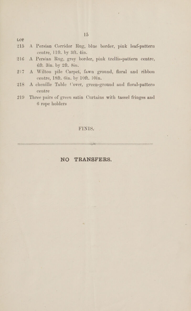15 215 A Persian Corridor Rug, blue border, pink leaf-pattern centre, l1ft. by 3ft. 4in. 216 A Persian Rug, grey border, pink trellis-pattern centre, 6ft. 3in. by 2ft. Sin. 217 A Wilton pile Carpet, fawn ground, floral and ribbon centre, 18ft. 6in. by 10ft. 10in. 218 A chenille Table Cover, green-ground and floral-pattern centre 219 Three pairs of green satin Curtains with tassel fringes and 6 rope holders FINIS.      NO TRANSFERS.