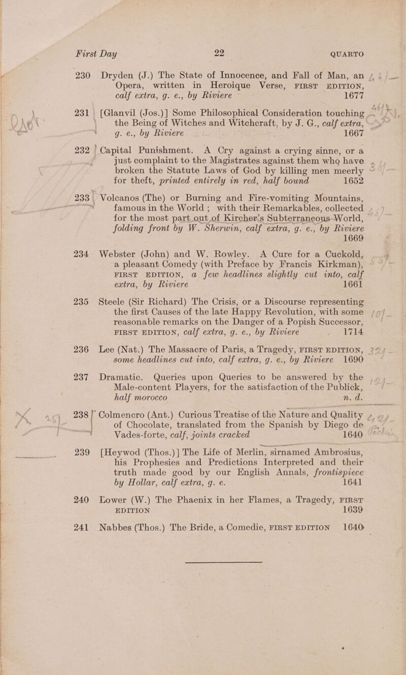  Opera, written in Heroique Verse, FIRST EDITION, calf extra, g. e., by Riviere © ih ewer! 232 me Punishment. A Cry against a crying sinne, or a ~~ for theft, printed entirely in red, half bound 1652 folding front by W. Sherwin, calf extra, g. e., by Riviere 1669 234 Webster (John) and W. Rowley. A Cure for a Cuckold, a pleasant Comedy (with Preface by Francis Kirkman), FIRST EDITION, a few headlines slightly cut into, calf extra, by Riviere 1661 235 Steele (Sir Richard) The Crisis, or a Discourse representing the first Causes of the late Happy Revolution, with some reasonable remarks on the Danger of a Popish Successor, FIRST EDITION, calf extra, g. e., by Riviere pases bys FB some headlines cut into, calf extra, g. e., by Riviere 1690 Male-content Players, for the satistaction of the Publick, half morocco n. d. of Chocolate, translated from the Spanish by Diego de 4 Vades-forte, calf, joints cracked 1640 239 [Heywod (Thos.)] The Life of Merlin, sirnamed Ambrosius, his Prophesies and Predictions Interpreted and their truth made good by our English Annals, frontispiece by Hollar, calf extra, g. €. 164] 240 Lower (W.) The Phaenix in her Flames, a Tragedy, First EDITION 1639