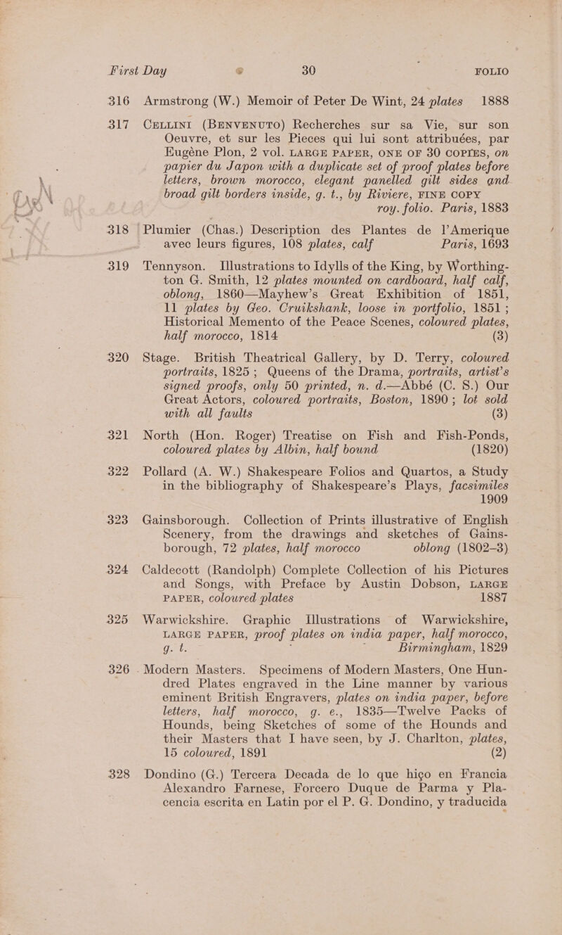316 317 318 319 320 yal | 322 323 324 325 326 Armstrong (W.) Memoir of Peter De Wint, 24 plates 1888 CELLINI (BENVENUTO) Recherches sur sa Vie, sur son Oeuvre, et sur les Pieces qui lui sont attribuées, par Kugéne Plon, 2 vol. LARGE PAPER, ONE OF 30 COPIES, on papier du Japon with a duplicate set of proof plates before letters, brown morocco, elegant panelled gilt sides and broad gilt borders inside, g. t., by Riviere, FINE COPY roy. folio. Paris, 1883 avec leurs figures, 108 plates, calf Paris, 1693 Tennyson. Illustrations to Idylls of the King, by Worthing- ton G. Smith, 12 plates mounted on cardboard, half calf, oblong, 1860—Mayhew’s Great Exhibition of 1851, 11 plates by Geo. Cruikshank, loose in portfolio, 1851 ; Historical Memento of the Peace Scenes, coloured plates, half morocco, 1814 (3) Stage. British Theatrical Gallery, by D. Terry, coloured portraits, 1825 ; Queens of the Drama, portraits, artist's signed proofs, only 50 printed, n. d.—Abbé (C. 8.) Our Great Actors, coloured portraits, Boston, 1890; lot sold with all faults (3) North (Hon. Roger) Treatise on Fish and Fish-Ponds, coloured plates by Albin, half bound (1820) Pollard (A. W.) Shakespeare Folios and Quartos, a Study in the bibliography of Shakespeare’s Plays, facsimiles 1909 Gainsborough. Collection of Prints illustrative of English Scenery, from the drawings and sketches of Gains- borough, 72 plates, half morocco oblong (1802-3) Caldecott (Randolph) Complete Collection of his Pictures and Songs, with Preface by Austin Dobson, LARGE PAPER, coloured plates 1887 Warwickshire. Graphic [Illustrations of Warwickshire, LARGE PAPER, proof plates on india paper, half morocco, Gant. Birmingham, 1829 dred Plates engraved in the Line manner by various eminent British Engravers, plates on india paper, before letters, half morocco, g. e., 1835—Twelve Packs of Hounds, being Sketches of some of the Hounds and their Masters that I have seen, by J. Charlton, plates, 15 coloured, 1891 (2) Dondino (G.) Tercera Decada de lo que higo en Francia Alexandro Farnese, Forcero Duque de Parma y Pla- cencia escrita en Latin por el P. G. Dondino, y traducida