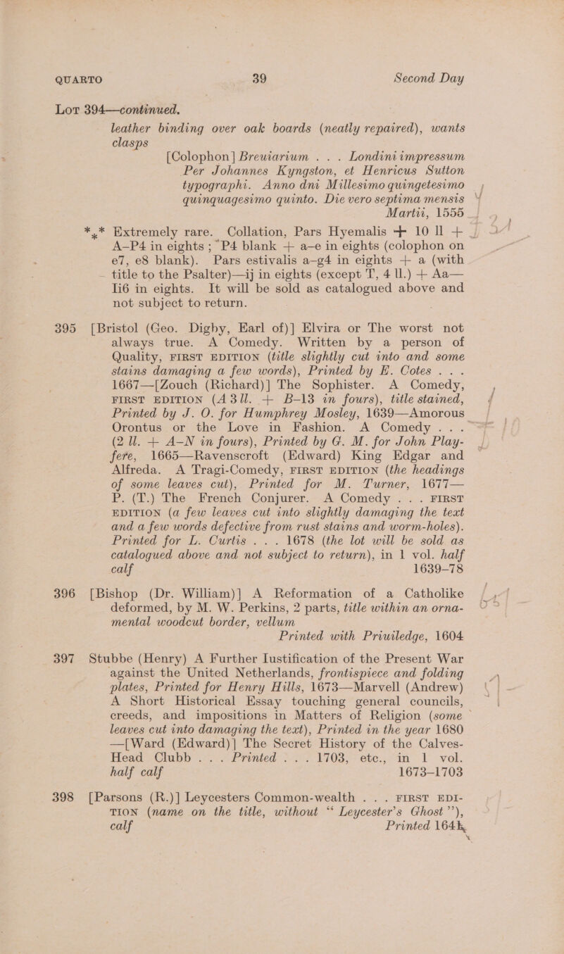 Lot 394—continued. leather binding over oak boards (neatly repaired), wants clasps [Colophon] Breuwiarvum . . . Londini impressum Per Johannes Kyngston, et Henricus Sutton typographi. Anno dni Millesimo quingetesimo quinquagesimo quinto. Die vero septima mensis Martu, 1555 ** Extremely rare. Collation, Pars Hyemalis -- 10 Il + | A-P4 in eights ; “P4 blank + a-e in eights (colophon on e7, eS blank). Pars estivalis a—-g4 in eights + a (with - title to the Psalter)—ij in eights (except T, 4 ll.) + Aa— li6 in eights. It will be sold as catalogued above and not subject to return. | 395 [Bristol (Geo. Dighy, Earl of)] Elvira or The worst not always true. A Comedy. Written by a person of Quality, FIRST EDITION (title slightly cut into and some stains damaging a few words), Printed by EH. Cotes... 1667—[Zouch (Richard)] The Sophister. A Comedy, FIRST EDITION (43/1. + B-13 in fours), title stained, Printed by J. O. for Humphrey Mosley, 1639—Amorous | (2 W. + A-N in fours), Printed by G. M. for John Play- fere, 1665—Ravenscroft (Edward) King Edgar and Alfreda. A Tragi-Comedy, FIRST EDITION (the headings of some leaves cut), Printed for M. Turner, 1677— Pit.) The: Freneh= Conjurer. *.A, Comedy... FIRST EDITION (a few leaves cut into slightly damaging the teat and a few words defective from rust stains and worm-holes). Printed for L. Curtis . . . 1678 (the lot will be sold as catalogued above and not subject to return), in 1 vol. half calf 1639-78 396 [Bishop (Dr. William)] A Reformation of a Catholike deformed, by M. W. Perkins, 2 parts, title within an orna- mental woodcut border, vellum Printed with Priwiledge, 1604 397 Stubbe (Henry) A Further Iustification of the Present War against the United Netherlands, frontispiece and folding plates, Printed for Henry Hills, 1673—Marvell (Andrew) A Short Historical Essay touching general councils, creeds, and impositions in Matters of Religion (some — leaves cut into damaging the text), Printed in the year 1680 —[Ward (Edward)]| The Secret History of the Calves- Meza Clubs = .-frinied: --> 7 1708; ete; in 1 vel. half calf 1673-1703 398 [Parsons (R.)] Leycesters Common-wealth . .. FIRST EDI- TION (name on the title, without “ Leycester’s Ghost’), calf Printed 164%, *
