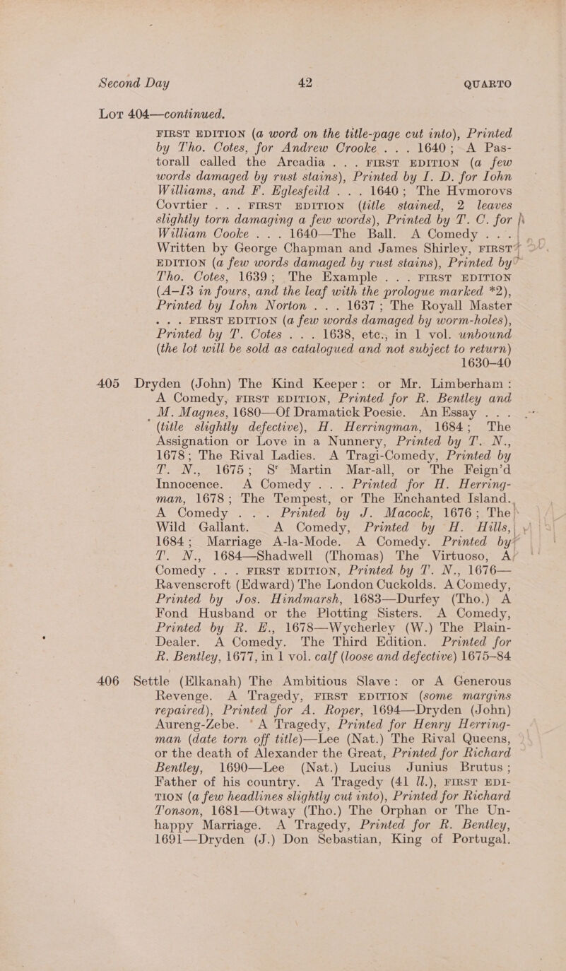 Lot 404—continued. FIRST EDITION (a word on the title-page cut into), Printed by Tho. Cotes, for Andrew Crooke ... 1640; A Pas- torall called the Arcadia ... FIRST EDITION (a few words damaged by rust stains), Printed by I. D. for Lohn Willams, and Ff. Eglesfeild . . . 1640; The Hvmorovs Covrtier . . . FIRST EDITION (title stained, 2 leaves slightly torn damaging a few words), Printed by T. C. for |i William Cooke . . . 1640—The Ball. A Comedy .... EDITION (a few words damaged by rust stains), Printed by” Tho. Cotes, 1639; The Example . . . FIRST EDITION (A-I3 in fours, and the leaf with the prologue marked *2), Printed by Iohn Norton . . . 1637; The Royall Master . . . FIRST EDITION (a few words damaged by worm-holes), Printed by T. Cotes . . . 1638, etce., in 1 vol. unbound (the lot will be sold as catalogued and not subject to return) , 1630-40 405 Dryden (John) The Kind Keeper: or Mr. Limberham : A Comedy, FIRST EDITION, Printed for Rk. Bentley and _M. Magnes, 1680—Of Dramatick Poesie. An Essay .. . (title slightly defective), H. Herringman, 1684; The Assignation or Love in a Nunnery, Printed by T. N., 1678; The Rival Ladies. A Tragi-Comedy, Printed by T. N., 1675; S' Martin Mar-all, or The Feign’d Innocence. A Comedy ... Printed for H. Herring- man, 1678; The Tempest, or The Enchanted Island.. A Comedy . . . Printed by J. Macock, 1676; The. Wild Gallant. A Comedy, Printed by H. Hills, | 1684; Marriage A-la-Mode. A Comedy. Printed by~ T. N., 1684—Shadwell (Thomas) The Virtuoso, Ay ‘' Comedy . . . FIRST EDITION, Printed by T. N., 1676— Ravenscroft (Edward) The London Cuckolds. A Comedy, Printed by Jos. Hindmarsh, 1683—Durfey (Tho.) A Fond Husband or the Plotting Sisters. A Comedy, Printed by R. H., 1678—Wycherley (W.) The Plain- Dealer. A Comedy. The Third Edition. Printed for R. Bentley, 1677, in 1 vol. calf (loose and defective) 1675-84 406 Settle (Elkanah) The Ambitious Slave: or A Generous : Revenge. A Tragedy, FIRST EDITION (some margins repaired), Printed for A. Roper, 1694—Dryden (John) Aureng-Zebe. ‘A Tragedy, Printed for Henry Herring- man (date torn off title)—Lee (Nat.) The Rival Queens, or the death of Alexander the Great, Printed for Richard Bentley, 1690—Lee (Nat.) Lucius Junius Brutus ; Father of his country. A Tragedy (41 Jll.), FIRST EDI- TION (a few headlines slightly cut into), Printed for Richard Tonson, 1681—Otway (Tho.) The Orphan or The Un- happy Marriage. A Tragedy, Printed for R. Bentley, 1691—Dryden (J.) Don Sebastian, King of Portugal.