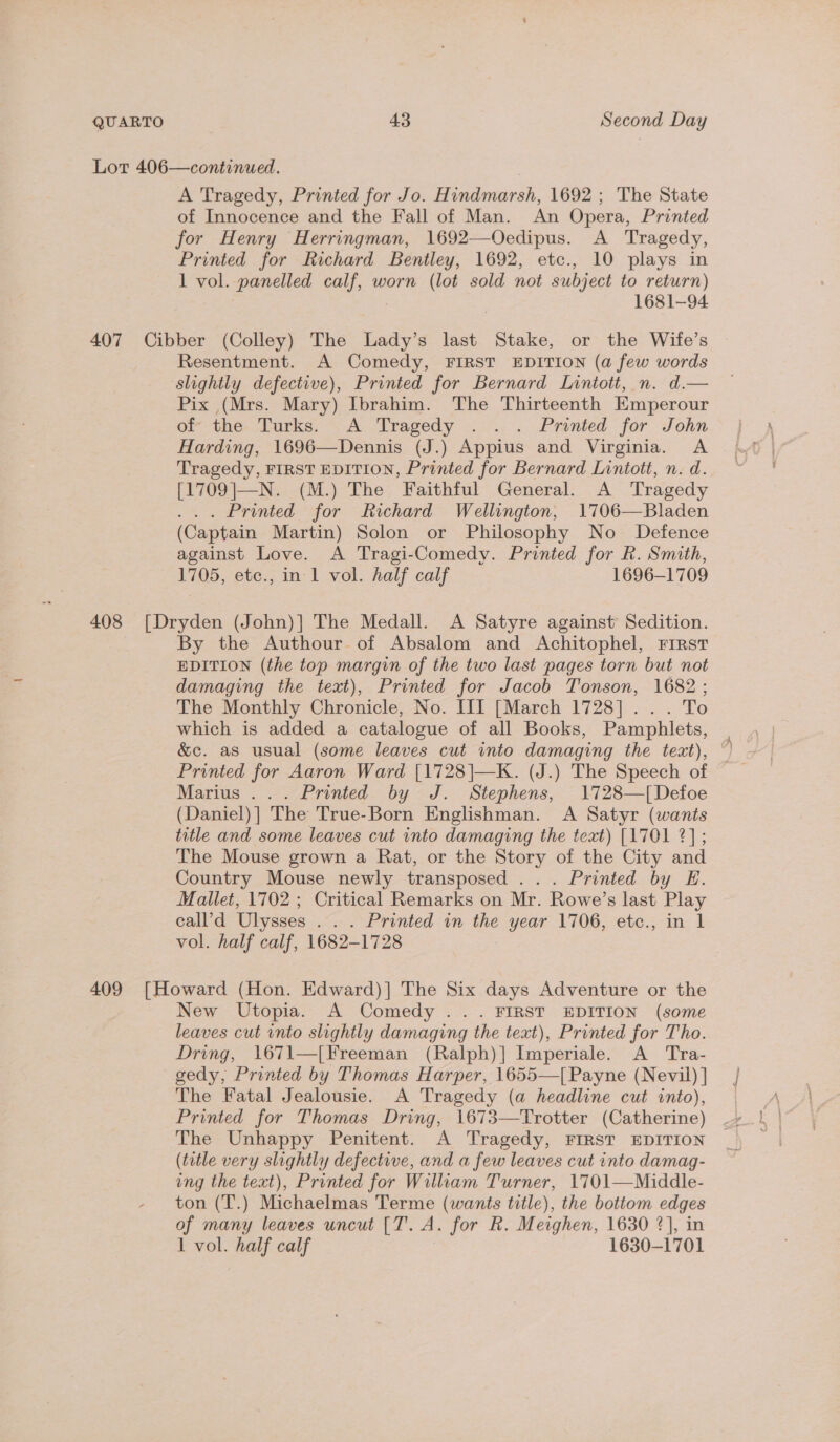 Lot 406—continued. A Tragedy, Printed for Jo. Hindmarsh, 1692; The State of Innocence and the Fall of Man. An Opera, Printed for Henry Herringman, 1692—Oedipus. A Tragedy, Printed for Richard Bentley, 1692, etc., 10 plays in 1 vol. panelled calf, worn (lot sold not subject to return) : 1681-94 407 Cibber (Colley) The Lady’s last Stake, or the Wife’s Resentment. A Comedy, FIRST EDITION (a few words slightly defective), Printed for Bernard Lintott, n. d.— Pix (Mrs. Mary) Ibrahim. The Thirteenth Emperour of the. Turks. A Tragedy . . . Printed for John Harding, 1696—Dennis (J.) Appius and Virginia. A Tragedy, FIRST EDITION, Printed for Bernard Lintott, n. d. [1709|—N. (M.) The Faithful General. A Tragedy . Printed for Richard Wellington, 1706—Bladen (Captain Martin) Solon or Philosophy No Defence against Love. A Tragi-Comedy. Printed for R. Smith, 1705, etc., in 1 vol. half calf 1696-1709 408 [Dryden (John)] The Medall. A Satyre against Sedition. By the Authour of Absalom and Achitophel, First EDITION (the top margin of the two last pages torn but not damaging the text), Printed for Jacob Tonson, 1682; The Monthly Chronicle, No. III [March 1728]... To which is added a catalogue of all Books, Pamphlets, &amp;c. as usual (some leaves cut into damaging the text), Printed for Aaron Ward [1728|—K. (J.) The Speech of Marius ... Printed by J. Stephens, 1728—[Defoe (Daniel)] The True-Born Englishman. A Satyr (wants title and some leaves cut into damaging the text) [1701 2]; The Mouse grown a Rat, or the Story of the City and Country Mouse newly transposed ... Printed by E. Mallet, 1702 ; Critical Remarks on Mr. Rowe’s last are call’d Ulysses . . . Printed in the ss L706, ‘ete.;.in. 1 vol. half valf 1682-1728 409 [Howard (Hon. Edward)] The Six days Adventure or the New Utopia. A Comedy ... FIRST EDITION (some leaves cut into slightly damaging the text), Printed for Tho. Dring, 1671—[Freeman (Ralph)| Imperiale. A _ Tra- gedy, Printed by Thomas Harper, 1655—[Payne (Nevil) ] The Fatal Jealousie. A Tragedy (a headline cut into), Printed for Thomas Dring, 1673—Trotter (Catherine) The Unhappy Penitent. A Tragedy, FIRST EDITION (tatle very slightly defective, and a few leaves cut into damag- ung the text), Printed for William Turner, 1701—Middle- ton (T.) Michaelmas Terme (wants title), the bottom edges of many leaves uncut [T. A. for R. Meighen, 1630 ?], in 1 vol. half calf 1630-1701