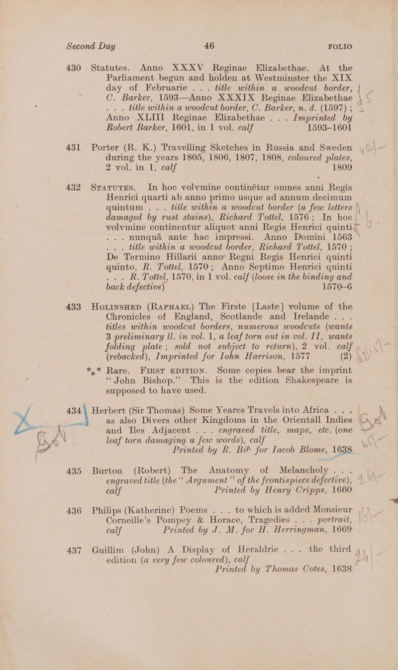 430 Statutes. Anno XXXV Reginae Elizabethae. At the Parliament begun and holden at Westminster the XIX day of Februarie .. . title within a woodcut border, C. Barker, 1593—Anno XXXIX Reginae Elizabethae . title within a woodcut border, C. Barker, n. d. (1597) ; Anno XLIII Reginae Elizabethae . .. Imprinted by Robert Barker, 1601, in 1 vol. calf 1593-1601 ae 431 Porter (R. K.) Travelling Sketches in Russia and Sweden during the years 1805, 1806, 1807, 1808, coloured plates, 2 vol. in 1, calf 1809 432 Statutes. In hoc volvmine continétur omnes anni Regis Henrici quarti ab anno primo usque ad annum decimum quintum .... ttle within a woodcut border (a few letters damaged by rust stains), Richard Tottel, 1576; In hoe volvmine continentur aliquot anni Regis Henrici quinti-~ . hunqua ante hac impressi. Anno Domini 1563 . title within a woodcut border, Richard Tottel, 1570 ; De Termino Hillarii annoy Regni Regis Henrici quinti quinto, &amp;. Tottel, 1570; Anno Septimo Henrici quinti Rk. Tottel, 157 0, in 1 vol. calf (loose in the binding and. back defective) 1570-6 433 HoLInSHED (RAPHAEL) The Firste [Laste] volume of the Chronicles of England, Scotlande and Irelande ... titles within woodcut borders, numerous woodcuts (wants 3 preliminary ll. in vol. 1, a leaf torn out in vol. IL, wants folding plate; sold not subject to return), 2 vol. calif . (rebacked), Imprinted for Iohn Harrison, 1577 (2) X\ *.* Rare. First EDITION. Some copies bear the imprint: ‘John Bishop.” This is the edition Shakespeare is supposed to have used. 434, Herbert (Sir Thomas) Some Yeares Travels into Africa .. . * ou as also Divers other Kingdoms in the Orientall Indies (A &lt;‘ and Iles Adjacent ... engraved title, maps, etc. (one » leaf torn damaging a few words), calf ne Printed by R. Bib for Iacob Blome, 1638. —  435 Burton (Robert) The Anatomy of Melancholy... | engraved title (the “‘ Argument ” of the frontispiece defective), © calf Printed by Henry Cripps, 1660 436 Philips (Katherine) Poems . . . to whichis added Monsieur || Corneille’s Pompey.&amp; Horace, Tragedies . . . portrait, calf Printed by J. M. for H. Herringman, 1669 437 Guillim (John) A Display of Heraldrie ... the third tad edition (a very few coloured), calf Printed by Thomas Cotes, 1638