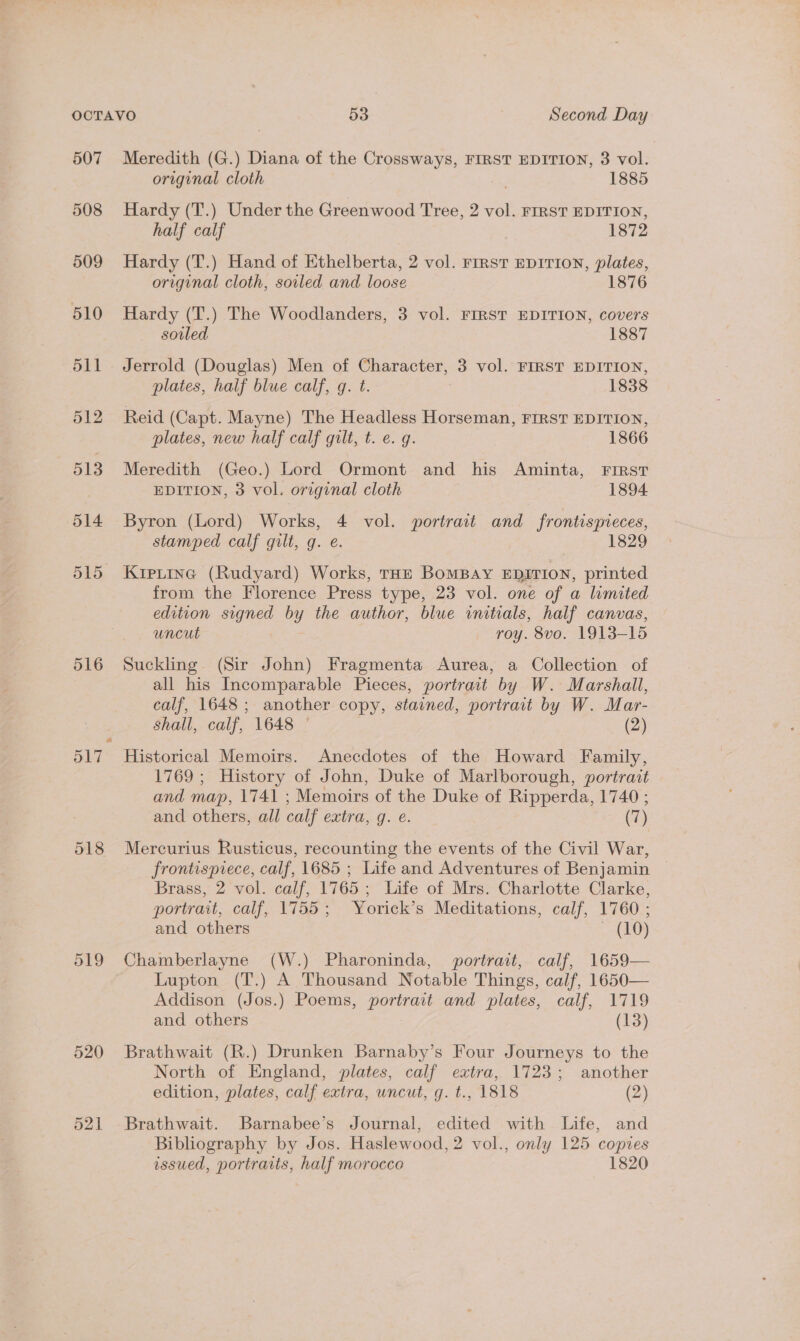 507 508 509 510 511 512 513 514 516 518 519 521 Meredith (G.) Diana of the Crossways, FIRST EDITION, 3 vol. original cloth 1885 Hardy (T.) Under the Greenwood Tree, 2 vol. FIRST EDITION, half calf 1872 Hardy (T.) Hand of Ethelberta, 2 vol. rrrsvT EDITION, plates, original cloth, soiled and loose 1876 Hardy (T.) The Woodlanders, 3 vol. FIRST EDITION, covers soiled 1887 Jerrold (Douglas) Men of Character, 3 vol. FIRST EDITION, plates, half blue calf, gq. t. | 1838 Reid (Capt. Mayne) The Headless Horseman, FIRST EDITION, plates, new half calf gilt, t. e. g. 1866 Meredith (Geo.) Lord Ormont and his Aminta, FIRST EDITION, 3 vol. original cloth 1894 Byron (Lord) Works, 4 vol. portrait and frontispreces, stamped calf gilt, qg. e. 1829 Kipitine (Rudyard) Works, THE BoMBAY EDITION, printed from the Florence Press type, 23 vol. one of a limited edition signed by the author, blue initials, half canvas, uncut roy. 8vo. 1913-15 Suckling (Sir John) Fragmenta Aurea, a Collection of all his Incomparable Pieces, portrait by W. Marshall, calf, 1648; another copy, stained, portrait by W. Mar- Shall, calf, 1648 ° (2) Historical Memoirs. Anecdotes of the Howard Family, 1769 ; History of John, Duke of Marlborough, portrait and map, 1741 ; Memoirs of the Duke of Ripperda, 1740 ; and others, all calf extra, g. e. (7) Mercurius Rusticus, recounting the events of the Civil War, frontispiece, calf, 1685 ; Life and Adventures of Benjamin | Brass, 2 vol. calf, 1765; Life of Mrs. Charlotte Clarke, portrait, calf, 1755; Yorick’s Meditations, calf, 1760 ; and others ~ (10) Chamberlayne (W.) Pharoninda, portrait, calf, 1659— Lupton (T.) A Thousand Notable Things, calf, 1650— Addison (Jos.) Poems, portrait and plates, calf, 1719 and others (13) Brathwait (R.) Drunken Barnaby’s Four Journeys to the North of England, plates, calf extra, 1723; another edition, plates, calf extra, uncut, g. t., 1818 (2) Brathwait. Barnabee’s Journal, edited with Life, and Bibliography by Jos. Haslewood, 2 vol., only 125 copies issued, portrarts, half morocco 1820