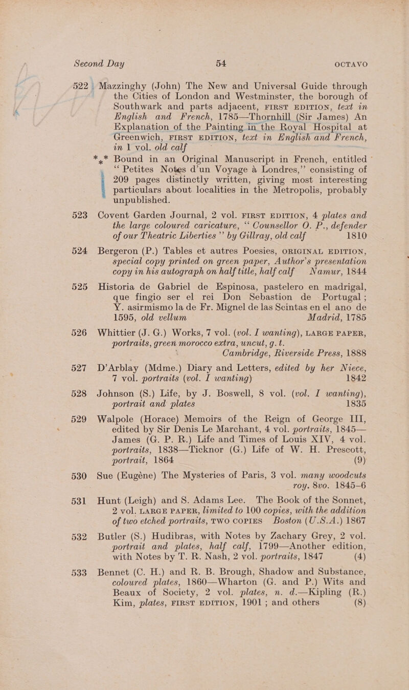 522 | 523 524 525 531 532 533 Mazzinghy (John) The New and Universal Guide through the Cities of London and Westminster, the borough of Southwark and parts adjacent, FIRST EDITION, teat in Hinglish and French, 1785—Thornhill (Sir James) An Explanation of the Painting in the Royal Hospital at Greenwich, FIRST EDITION, teat in English and French, im 1 vol. old calf ‘““ Petites Notes d’un Voyage a Londres,” consisting of - 209 pages distinctly written, giving most interesting particulars about localities in the Metropolis, probably unpublished. Covent Garden Journal, 2 vol. FIRST EDITION, 4 plates and the large coloured caricature, *‘ Counsellor O. P., defender of our Theatric Liberties ’’ by Gillray, old calf 1810 Bergeron (P.) Tables et autres Poesies, ORIGINAL EDITION, special copy printed on green paper, Author's presentation copy in his autograph on half title, half calf Namur, 1844 Historia de Gabriel de Espinosa, pastelero en madrigal, que fingio ser el rei Don Sebastion de ~ Portugal ; Y. asirmismo la de Fr. Mignel de las Scintas en el ano de 1595, old vellum Madrid, 1785 Whittier (J. G.) Works, 7 vol. (vol. I wanting), LARGE PAPER, portraits, green morocco extra, uncut, g.t. Cambridge, Riverside Press, 1888 D’ Arblay (Mdme.) Diary and Letters, edited by her Niece, 7 vol. portraits (vol. I wanting) 1842 Johnson ({S.) Life, by J. Boswell, 8 vol. (vol. I wanting), portrait and plates 1835 Walpole (Horace) Memoirs of the Reign of George III, edited by Sir Denis Le Marchant, 4 vol. portraits, 1845— James (G. P. R.) Life and Times of Louis XIV, 4 vol. portraits, 1838—Ticknor (G.) Life of W. H. Prescott, portrait, 1864 (9) Sue (Eugéne) The Mysteries of Paris, 3 vol. many woodcuts roy. 8vo. 1845-6 Hunt (Leigh) and 8. Adams Lee. The Book of the Sonnet, 2 vol. LARGE PAPER, lamated to 100 copies, with the addition of two etched portraits, TWO COPIES Boston (U.S.A.) 1867 Butler (S.) Hudibras, with Notes by Zachary Grey, 2 vol. portrait and plates, half calf, 1799—Another edition, with Notes by T. R. Nash, 2 vol. portraits, 1847 (4) Bennet (C. H.) and R. B. Brough, Shadow and Substance, coloured plates, 1860—Wharton (G. and P.) Wits and Beaux of Society, 2 vol. plates, n. d.—Kipling (R.)