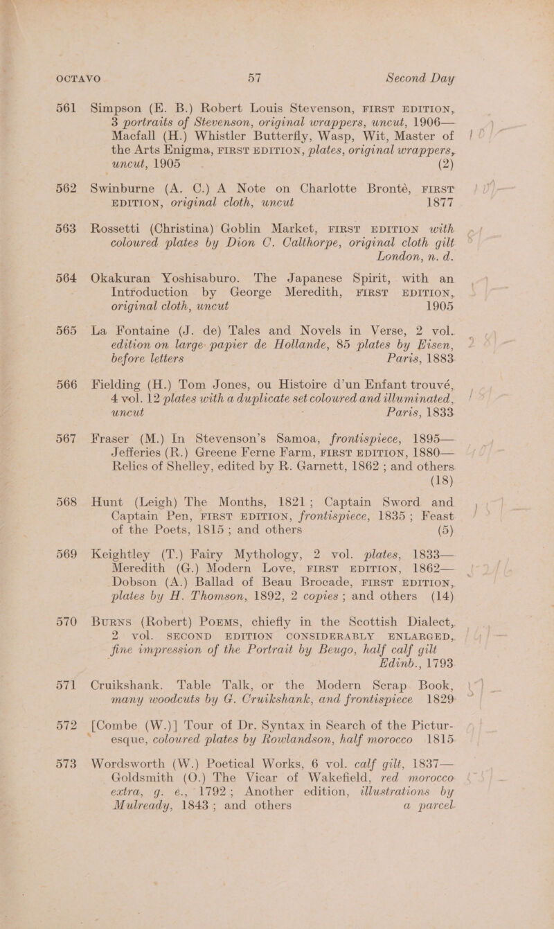 561 Simpson (E. B.) Robert Louis Stevenson, FIRST EDITION, 3 portraits of Stevenson, original wrappers, uncut, 1906— Macfall (H.) Whistler Butterfly, Wasp, Wit, Master of the Arts Enigma, FIRST EDITION, plates, original wrappers, uncut, 1905. (2) 562 Swinburne (A, C.) A Note on Charlotte Bronté, First EDITION, original cloth, uncut 1877 563 Rossetti (Christina) Goblin Market, Frrst EDITION with coloured plates by Dion C. Calthorpe, original cloth gilt London, n. d. 564 Okakuran Yoshisaburo. The Japanese Spirit, with an Introduction by George Meredith, FIRST EDITION, original cloth, uncut 1905 565 La Fontaine (J. de) Tales and Novels in Verse, 2 vol. edition on large papier de Hollande, 85 plates by Eisen, before letters Paris, 1883. 566 Fielding (H.) Tom Jones, ou Histoire d’un Enfant trouvé, 4 vol. 12 plates with a duplicate set ee and illuminated, uncut Paris, 1833 567 Fraser (M.) In Stevenson’s Samoa, frontispiece, 1895— Jefferies (R.) Greene Ferne Farm, FIRST EDITION, 1880— Relics of Shelley, edited by R. Garnett, 1862 ; and others. (18) 568 Hunt (Leigh) The Months, 1821; Captain Sword and Captain Pen, FIRST EDITION, frontispiece, 1835; Feast. of the Poets, 1815 ; and others (5) 569 Keightley (T.) Fairy Mythology, 2 vol. plates, 1833— Meredith (G.) Modern Love, FIRST EDITION, 1862— Dobson (A.) Ballad of Beau Brocade, FIRST EDITION,, plates by H. Thomson, 1892, 2 copies; and others (14) 570 Burns (Robert) Poems, chiefly in the Scottish Dialect, 2 vol. SECOND EDITION CONSIDERABLY ENLARGED, fine impression of the Portrait by Beugo, half calf gilt Edinb., 1793 571 Cruikshank. Table Talk, or the Modern Scrap. Book, many woodcuts by G. Cruikshank, and frontispiece 1829: 572 [Combe (W.)] Tour of Dr. Syntax in Search of the Pictur- “esque, coloured plates by Rowlandson, half morocco 1815 573 Wordsworth (W.) Poetical Works, 6 vol. calf gilt, 1837— Goldsmith (O.) The Vicar of Wakefield, red morocco extra, g. é€., 1792; Another edition, dllustrations by Mulready, 1843; and others a parcel