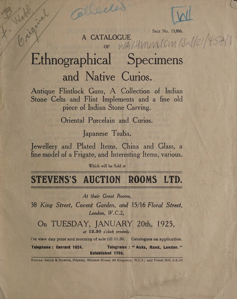 KS | vain EMA : MWS es | VA YN * ff e sta eh fe Ps. a My ae S\, vA | Sate No. 13,806. \ any Xx AOGNEALOGUE (2. : 7 of | OF if A / y f } 4} Li [« / “f e e | ’ Ethnographical Specimens and Native Curios. Antique Flintlock Guns, A Collection of Indian Stone Celts and Flint Implements and a fine old piece of Indian Stone Carving. Oriental Porcelain and Curios. Japanese I'suba. fine model of a Frigate, and Interesting [tems, various. STEVENS’S AUCTION ROOMS LTD. At their Great Rooms, | 38 King Street, Covent Garden, and 15/16 Floral Street, London, W.C.2, On TUESDAY, JANUARY 20th, 1925, at 12.30 o'clock precisely. Telephone : Gerrard 1824. Telegrams : “ Auks, Rand, London.’’ Established 1760. RIppDLe, Smirs &amp; Durrus, Printers, Windsor House, 83 Kingsway, W.C.2; and Forest Hill, S.E.23