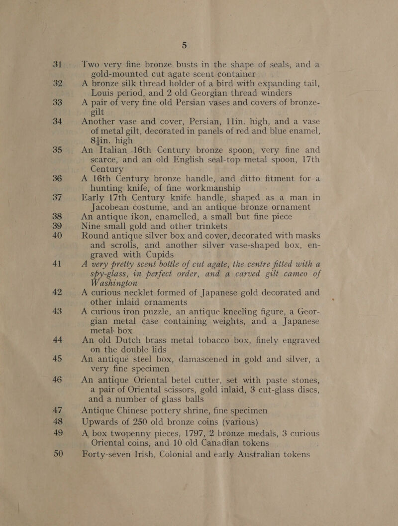 36 37 38 39 40 4] 42 43 44 45 46 47 48 49 50 5 Two very fine bronze. busts in the shape of seals, and a gold-mounted cut agate scent container. A bronze silk thread holder of a bird with expanding tail, Louis period, and 2 old Georgian thread winders A pair of very fine old Persian vases and covers of bronze- gilt Another vase and cover, Persian, llin. high, and a vase of metal gilt, decorated in panels of red and blue enamel, 8iin. high An ‘Italian, 16th Century bronze spoon, very fine and scarce, and an old English seal-top metal spoon, 17th Century A 16th Century bronze handle, and ditto fitment for a hunting knife, of fine workmanship Early 17th Century knife handle, shaped: aS a man in Jacobean costume, and an antique bronze ornament An antique ikon, enamelled, a small but fine piece Nine small gold and other trinkets Round antique silver box and cover, decorated with masks and scrolls, and another silver vase-shaped box, en- graved with Cupids A very pretty scent bottle of cut agate, the centre fitted with a spy-glass, in perfect order, and a carved gilt cameo of Washington other inlaid ornaments A curious iron puzzle, an antique kneeling figure, a Geor- _gian metal case containing weights, and a Japanese metal: box. | An old Dutch brass metal tobacco box, finely engraved on the double lids An antique steel box, damascened in gold and silver, a very fine specimen An antique Oriental betel cutter, set with paste stones, a pair of Oriental scissors, gold inlaid, 3 cut-glass discs, and a number of glass balls Antique Chinese pottery shrine, fine specimen Upwards of 250 old bronze coins (various) A box twopenny pieces, 1797, 2 bronze medals, 3 curious Oriental coins, and 10 old Canadian tokens Forty-seven Irish, Colonial and early Australian tokens