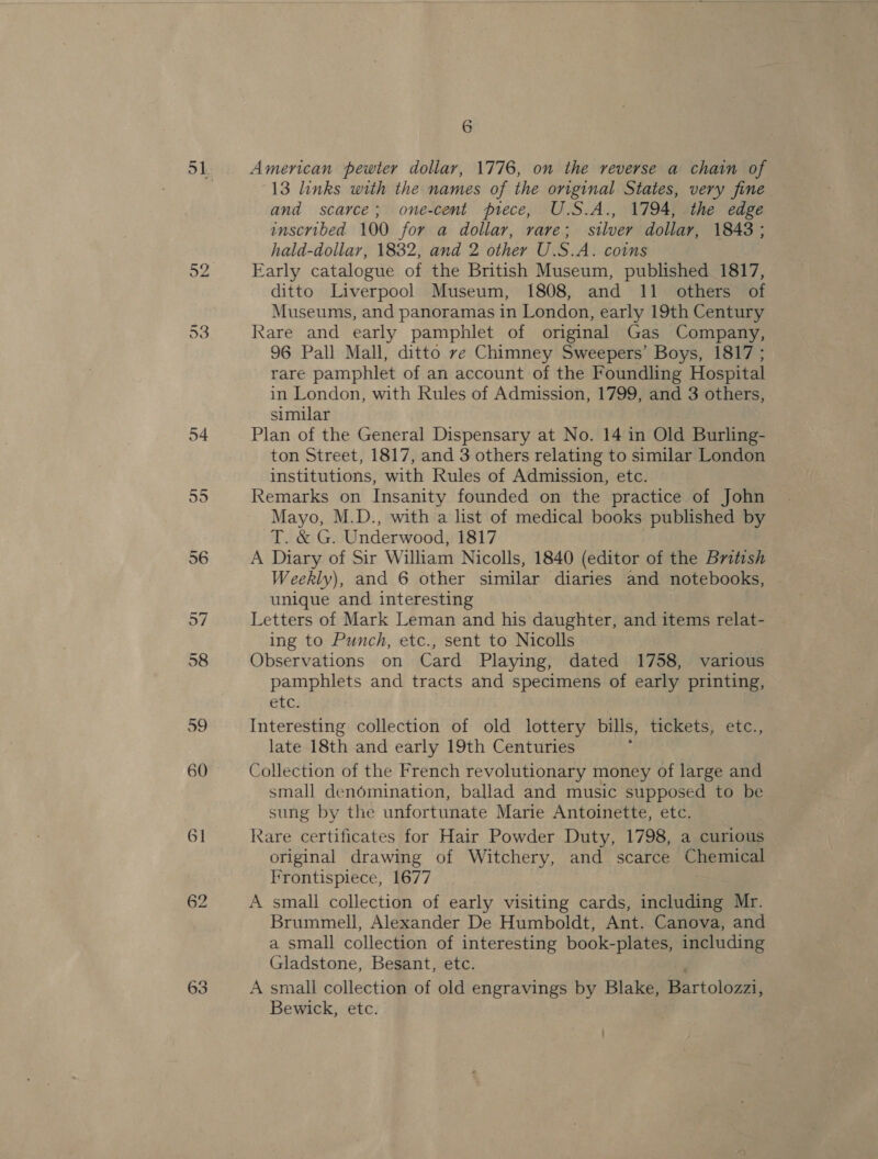 13 links with the names of the original States, very fine and scarce; one-cent piece, U.S.A., 1794, the edge inscribed 100 for a dollar, rare; silver dollar, 1843; hald-dollar, 1832, and 2 other U.S.A. coins Early catalogue of the British Museum, published 1817, ditto Liverpool Museum, 1808, and 11 others of Museums, and panoramas in London, early 19th Century Rare and early pamphlet of original Gas Company, 96 Pall Mall, ditto ve Chimney Sweepers’ Boys, 1817 ; rare pamphlet of an account of the Foundling Hospital in London, with Rules of Admission, 1799, and 3 others, similar Plan of the General Dispensary at No. 14 in Old Burling- ton Street, 1817, and 3 others relating to similar London institutions, with Rules of Admission, etc. Remarks on Insanity founded on the practice of John Mayo, M.D., with a list of medical books published by T. &amp; G. Underwood, 1817 A Diary of Sir William Nicolls, 1840 (editor of the British Weekly), and 6 other similar diaries and notebooks, unique and interesting Letters of Mark Leman and his daughter, and items relat- ing to Punch, etc., sent to Nicolls Observations on Card Playing, dated 1758, various pamphlets and tracts and specimens of early printing, etc. Interesting collection of old lottery bills, tickets, etc., late 18th and early 19th Centuries Collection of the French revolutionary money of large and small denomination, ballad and music supposed to be sung by the unfortunate Marie Antoinette, etc. Rare certificates for Hair Powder Duty, 1798, a curious original drawing of Witchery, and scarce Chemical Frontispiece, 1677 A small collection of early visiting cards, including Mr. Brummell, Alexander De Humboldt, Ant. Canova, and a small collection of interesting book-plates, including Gladstone, Besant, etc. A small collection of old engravings by Blake, Bartolozzi, Bewick, etc.