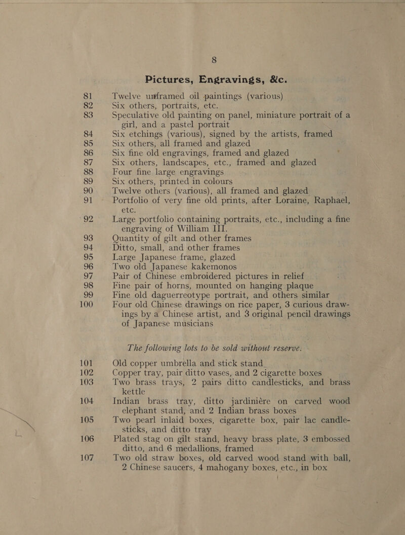 81 82 83 84 85 86 87 88 89 90 1 yes 4 93 94 95 96 97 98 99 100 101 102 103 104 105 106 107 8 Pictures, Engravings, &amp;c. Twelve umramed oil paintings (various) — Six others, portraits, etc. Speculative old painting on panel, miniature portrait of a girl, and a pastel portrait Six etchings (various), signed by the artists, framed Six others, all framed and glazed Six fine old engravings, framed and glazed Six others, landscapes, etc., framed and glazed Four fine large engravings Six others, printed in colours Twelve others (various), all framed and ae Portfolio of ey fine old prints, after Loraine, Raphael, CLG, Large portfolio. containing portraits, etc., including a fine engraving of William ITI. Quantity of gilt and other frames Ditto, small, and other frames Large Japanese frame, glazed Two old Japanese kakemonos Pair of Chinese embroidered pictures in relief Fine pair of horns, mounted on hanging plaque Fine old daguerreotype portrait, and others similar Four old Chinese drawings on rice paper, 3 curious draw- ings by a Chinese artist, and 3 original pencil drawings of Japanese musicians The following lots to be sold without reserve. | Old copper umbrella and stick stand. Copper tray, pair ditto vases, and 2 cigarette boxes | Two brass trays, 2 pairs ditto candlesticks, and brass kettle . Indian brass tray, ditto jardiniére on carved wood elephant stand, and 2 Indian brass boxes — Two pearl inlaid boxes, cigarette box, pair lac candle- sticks, and ditto tray Plated stag on gilt stand, heavy brass plate, 3 embossed ditto, and 6 medallions, framed Two old straw boxes, old carved wood stand with ball, 2 Chinese saucers, 4 mahogany boxes, etc., in box