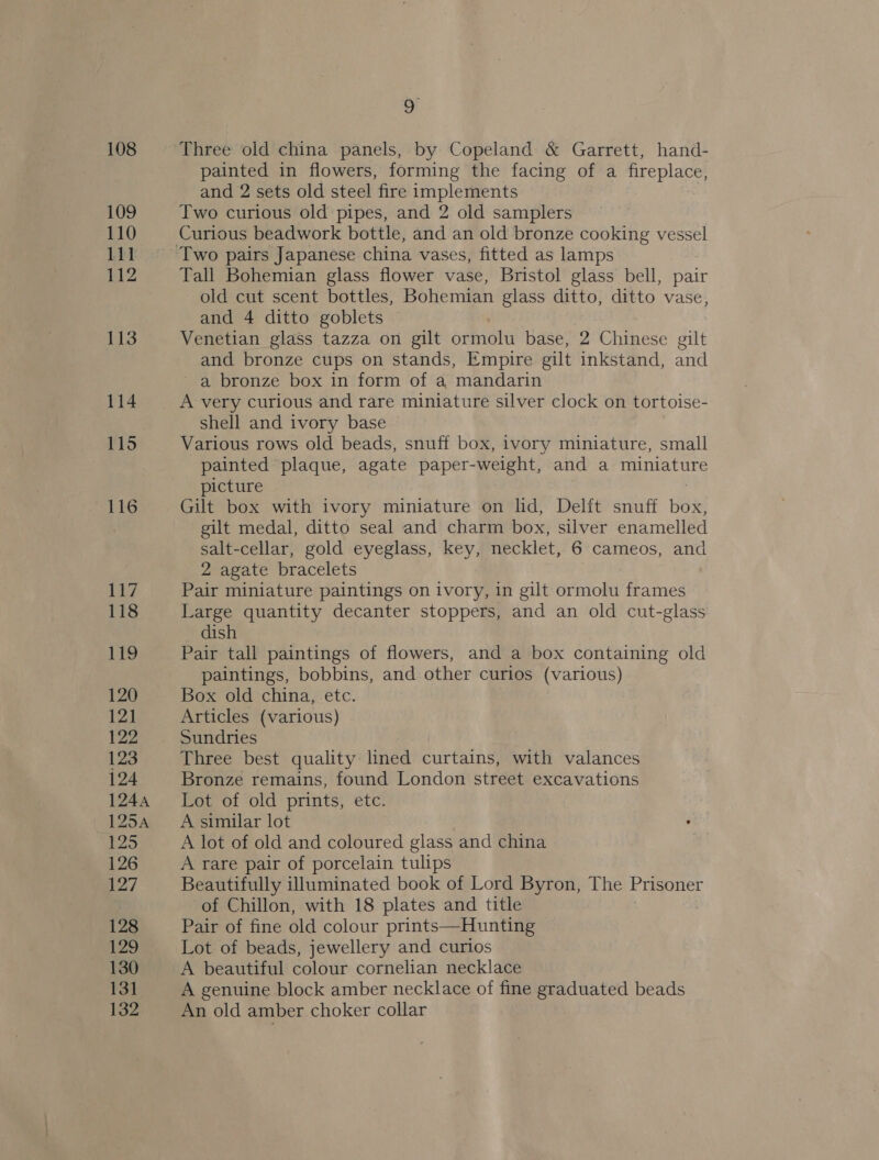 108 109 110 111 112 113 114 115 116 117 118 119 120 12] 122 123 124 1244 125A hope 126 2 / 128 129 130 13] 132 9 Three old china panels, by Copeland &amp; Garrett, hand- painted in flowers, forming the facing of a fireplace, and 2 sets old steel fire implements Two curious old pipes, and 2 old samplers Curious beadwork bottle, and an old bronze cooking vessel Tall Bohemian glass flower vase, Bristol glass bell, pair old cut scent bottles, Bohemian glass ditto, ditto vase, and 4 ditto goblets Venetian glass tazza on gilt ormolu base, 2 Chinese gilt and bronze cups on stands, Empire gilt inkstand, and a bronze box in form of a mandarin A very curious and rare miniature silver clock on tortoise- shell and ivory base Various rows old beads, snuff box, ivory miniature, small painted plaque, agate paper-weight, and a cata tire picture Gilt box with ivory miniature on lid, Delft snuff Hee gilt medal, ditto seal and charm box, silver enamelled salt-cellar, gold eyeglass, key, necklet, 6 cameos, and 2 agate bracelets Pair miniature paintings on ivory, in gilt ormolu frames Large quantity decanter stoppers, and an old cut-glass dish Pair tall paintings of flowers, and a box containing old paintings, bobbins, and other curios (various) Box old china, etc. Articles (various) Sundries Three best quality lined curtains, with valances Bronze remains, found London street excavations Lot of old prints, etc. A similar lot A lot of old and coloured glass and china A rare pair of porcelain tulips Beautifully illuminated book of Lord Byron, The Prisoner of Chillon, with 18 plates and title Pair of fine old colour prints—Hunting Lot of beads, jewellery and curios A beautiful colour cornelian necklace A genuine block amber necklace of fine graduated beads An old amber choker collar