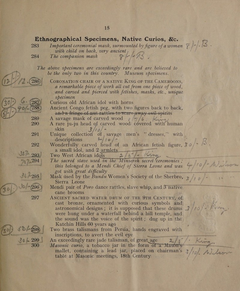 = 283 284  ge L 299 | 300°  Important ceremonial mask, surmounted by figure of a woman _ with child on back, very ancient, » The eae mask “g fr fe We) be the only two in this country. Museum specimens. CORONATION CHAIR OF A NATIVE KING OF THE CAMEROONS, a remarkable piece of work all cut from one piece of wood, and carved and prerced with fetishes, masks, etc., unique specimen Curious old African idol with horns Ancient Congo fetish peg, with two figures back to back, anc-e-fringe-of nut-rattles-to-seare: 1a sm ewil-spi rits We, Cy A savage mask of carved wood » = fe’, A rare ju-ju head of carved wood Ye a witht ‘human skin 3, jy af * Unique collection of , ye men’s “ dresses,” with descriptions jy Loy Wonderfully carved head of an African: fetish figure, # 0 a small idol, and 2 armlets peice Two West African idgls 2 eee ung, a Bi a The sacred stave used in adie Wns aon secret ceremonies ; this belonged to a Mend: Chef of Sierra Leone and was got with great difficulty Sierra Leone Senfut ™, cane brooms cast bronze, ornamented with curious symbols and astronomical designs ; were hung under a waterfall behind a hill temple, and the sound was the voice of the spirit ; dng up in the Katchin Hills 60 years ago inscriptions, to avert the evil eye re Wise An exceedingly rare jade talisman, of great age Masonic curio, a tobacco jar in the form ofa table at Masonic meetings, 18th Century tee 8