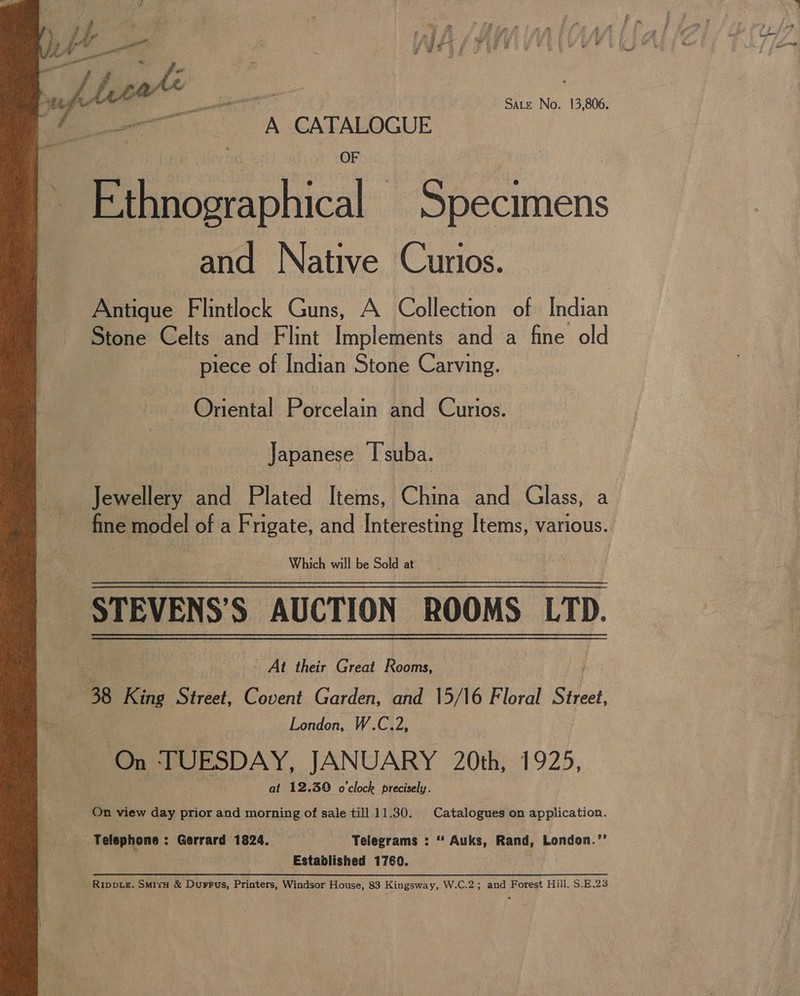 aac th (i ome A CATALOGUE Ethnographical Specimens and Native Curios. Stone Celts and Flint Implements and a fine old piece of Indian Stone Carving. Oriental Porcelain and Curios. Japanese I'suba. Jewellery and Plated Items, China and Glass, a es SUCTION “ROOMS 3H - At their Great Rooms, 38 King Street, Covent Garden, and 13/16 Floral Street | London, W.C.2, On ‘TUESDAY, JANUARY 20th, 1925, . | at 12.50 o'clock precisely. On view day prior and morning of sale till 11.30. Catalogues on application. Telephone : Gerrard 1824. Telegrams : ‘“ Auks, Rand, London.’’ _ Established 1760. Rippve. Smita &amp; Durrus, Printers, Windsor House, 83 Kingsway, W.C.2; and Forest Hill. S.E.23 