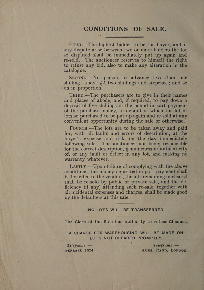 CONDITIONS OF SALE. First.—The highest bidder to be the buyer, and if any dispute arise between.two or more bidders the lot so disputed shall be immediately put up again and re-sold. The auctioneer reserves to himself the right to refuse any bid, also to make any alteration in the catalogue. SECOND.—No person to advance less than one shilling ; above £2, two shillings and sixpence ; and so on in proportion. THIRD.—The purchasers are to give in their names and places of abode, and, if required, to pay down a deposit of five shillings in the pound in part payment of the purchase-money, in default of which the lot or lots so purchased to be put up again and re-sold at any convenient opportunity during the sale or otherwise. FourtTH.—The lots are to be taken away and paid for, with all faults and errors of description, at the buyer’s expense and risk, on the day immediately following sale. The auctioneer not being responsible for the correct description, genuineness or authenticity of, or any fault or defect in any pe and making no warranty whatever. LasTLy.—Upon failure of complying with the above conditions, the money deposited in part payment shall. be forfeited to the vendors, the lots remaining uncleared shall be re-sold by public or private sale, and the de- ficiency (if any) attending such re-sale, together with all incidental expenses and charges, shall be made good by the defaulters at this sale. f NO LOTS WILL BE TRANSFERRED. The Clerk of the Sale has authority to refuse Cheques. A CHARGE FOR WAREHOUSING WILL BE MADE ON LOTS NOT CLEARED PROMPTLY. Telephone :— ; Telegrams i— GERRARD 1824, AUKS, RAND, LONDON,