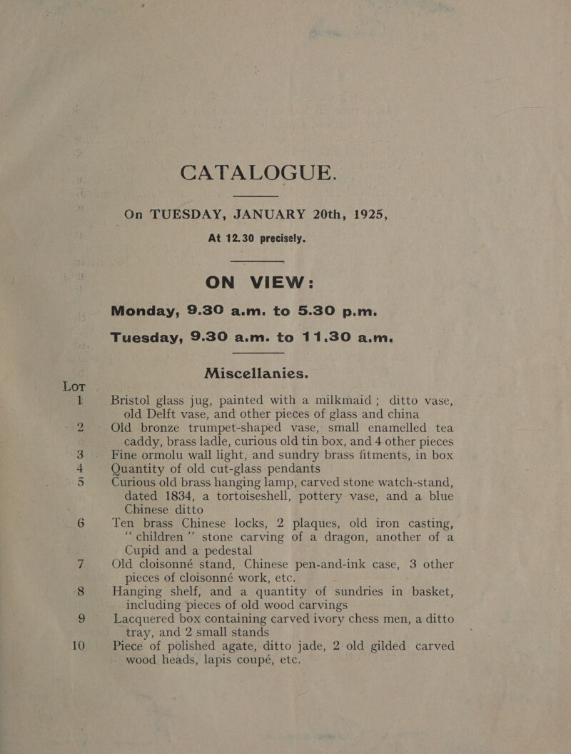 10 CATALOGUE.  ON VIEW: Monday, 9.30 a.m. to 5.30 p.m. Tuesday, 9.30 a.m. to 1 1.30 AWM. Miscellanies. Bristol glass jug, painted with a milkmaid; ditto vase, old Delft vase, and other pieces of glass and china Old bronze trumpet-shaped vase, small enamelled tea caddy, brass ladle, curious old tin box, and 4 other pieces Fine ormolu wall light, and sundry brass fitments, in box Quantity of old cut-glass pendants Curious old brass hanging lamp, carved stone watch-stand, dated 1834, a tortoiseshell, pottery vase, and a blue Chinese ditto Ten brass Chinese locks, 2 plaques, old iron casting, “children ’’ stone carving of a dragon, another of a Cupid and a pedestal Old cloisonné stand, Chinese pen-and-ink case, 3 other pieces of cloisonné work, etc. Hanging shelf, and a quantity of sundries in basket, including pieces of old wood carvings Lacquered box containing carved ivory chess men, a ditto tray, and 2 small stands Piece of polished agate, ditto jade, 2 old gilded carved wood heads, lapis coupé, etc.