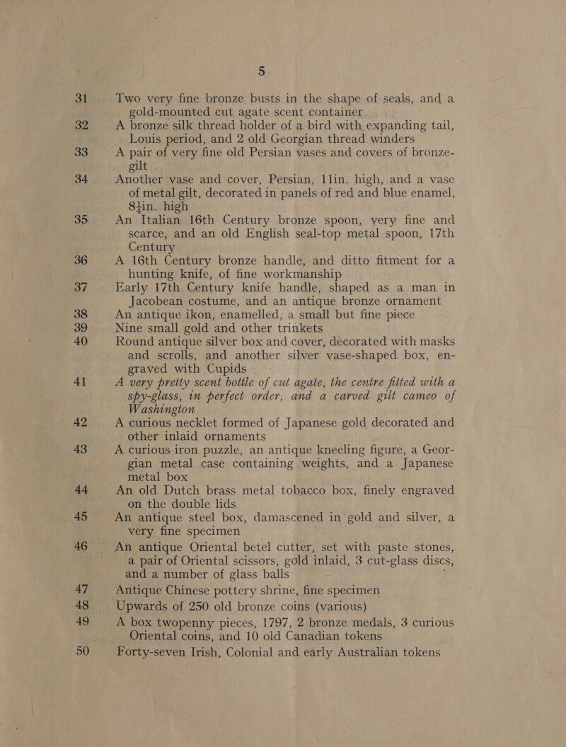 31 32 33 34 35 36 37 38 39 40 4] 42 43 44 45 47 48 49 5 Two very fine bronze busts in the shape of seals, and a gold-mounted cut agate scent container. A bronze silk thread holder of a bird with. expanding tail, Louis period, and 2 old Georgian thread winders A pair of very fine old Persian vases and covers of bronze- gilt Another vase and cover, Persian, 1 lin. high, and a vase of metal gilt, decorated in panels of red and blue enamel, 8hin. high An ‘Italian 16th Century bronze spoon, very fine and scarce, and an old English seal-top metal spoon, 17th Century A 16th Century bronze handle, and ditto fitment for a hunting knife, of fine workmanship Early 17th Century knife handle, shaped as a man in Jacobean costume, and an antique bronze ornament An antique ikon, enamelled, a small but fine piece Nine small gold and other trinkets Round antique silver box and cover, decorated with masks and scrolls, and another silver vase-shaped box, en- graved with Cupids , A very pretty scent bottle of cut agate, the centre fitted with a spy-glass, 1n perfect order, and a carved gilt cameo of Washington A curious necklet formed of Japanese gold decorated and other inlaid ornaments A curious iron puzzle, an antique kneeling figure, a Geor- gian metal case containing weights, and a Japanese metal box An old Dutch brass metal tobacco box, finely engraved on the double lids very fine specimen a pair of Oriental scissors, gold inlaid, 3 cut-glass discs, and a number of glass balls Antique Chinese pottery shrine, fine specimen Upwards of 250 old bronze coins (various) A box twopenny pieces, 1797, 2 bronze medals, 3 curious Oriental coins, and 10 old Canadian tokens Forty-seven Irish, Colonial and early Australian tokens