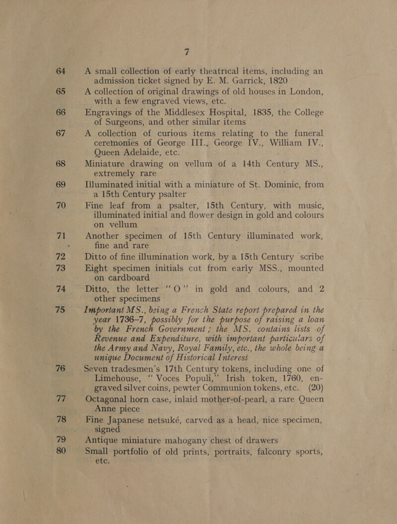 76 77 78 79 7 A small collection of early theatrical items, including an admission ticket signed by E. M. Garrick, 1820 A collection of original drawings of old houses in London, with a few engraved views, etc. Engravings of the Middlesex Hospital, 1835, the College of Surgeons, and other similar items ceremonies of George III., George IV., William IV., Queen Adelaide, etc. Miniature drawing on vellum of a 14th Century MS., extremely rare Illuminated initial with a miniature of St. Dominic, from a 15th Century psalter Fine leaf from a psalter, 15th Century, with music, illuminated initial and flower design in gold and colours on vellum Another specimen of 15th ae illuminated work, fine and rare Eight specimen initials cut from early MSS., mounted on cardboard Ditto, the letter’ 0” in gold*’and colours, and 2 other specimens © 3 Important MS., being a French State report prepared in the year 1736-7, possibly for the purpose of raising a loan by the French Government ; the MS. contains lists of Revenue and Expenditure, with important particuiars of the Army and Navy, Royal Family, etc., the whole being a unique Document of Historical Interest Seven tradesmen’s 17th Century tokens, including one of Limehouse, ‘‘ Voces Populi,”’ Irish token, 1760, en- graved silver coins, pewter Communion tokens, etc. (20) Octagonal horn case, inlaid mother-of-pearl, a rare Queen Anne piece Fine Japanese netsuké, carved as a head, nice specimen, signed Antique miniature mahogany chest of drawers Small portfolio of old prints, portraits, aay sports, CTC: