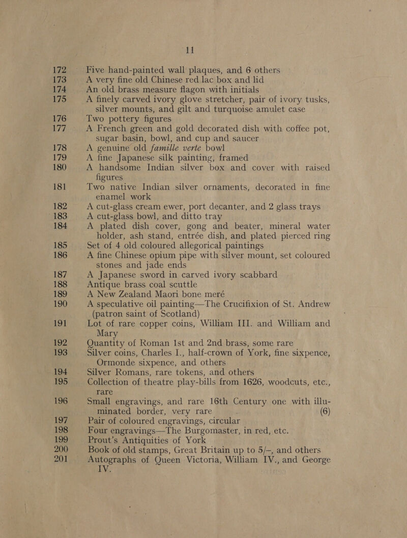 172 173 174 175 176 177 178 179 180 181 182 183 184 185 186 187 188 189 190 191 192 193 194 195 196 197 198 199 200 201 alg A very fine old Chinese red.lac box and lid An old brass measure flagon with initials A finely carved ivory glove stretcher, pair of ivory tusks, silver mounts, and gilt and turquoise amulet case Two pottery figures ) A French green and gold decorated dish with coffee pot, sugar basin, bowl, and cup and saucer A genuine old famille verte bowl A fine Japanese silk painting, framed A handsome Indian silver box and cover with raised figures Two native Indian silver ornaments, decorated in fine enamel work A cut-glass cream ewer, port decanter, and 2 glass trays A cut-glass bowl, and ditto tray A plated dish cover, gong and beater, mineral water holder, ash stand, entrée dish, and plated pierced ring A fine Chinese opium pipe with silver mount, set coloured © stones and jade ends A Japanese sword in carved ivory scabbard Antique brass coal scuttle A New Zealand Maori bone meré A speculative oil painting—The Crucifixion of St. Andrew (patron saint of Scotland) Lot of rare copper coins, William III. and William and Mary Quantity of Roman Ist and 2nd brass, some rare Silver coins, Charles I., half-crown of York, fine sixpence, Ormonde sixpence, and others Silver Romans, rare tokens, and others. Collection of theatre play-bills from 1626, woodcuts, etc., rare Small engravings, and rare 16th Century one with illu- minated border, very rare (6) Pair of coloured engravings, circular Four engravings—The Burgomaster, in red, etc. Prout’s Antiquities of York Book of old stamps, Great Britain up to 5/—, and others Autographs of Queen Victoria, William IV., and George IV. : |