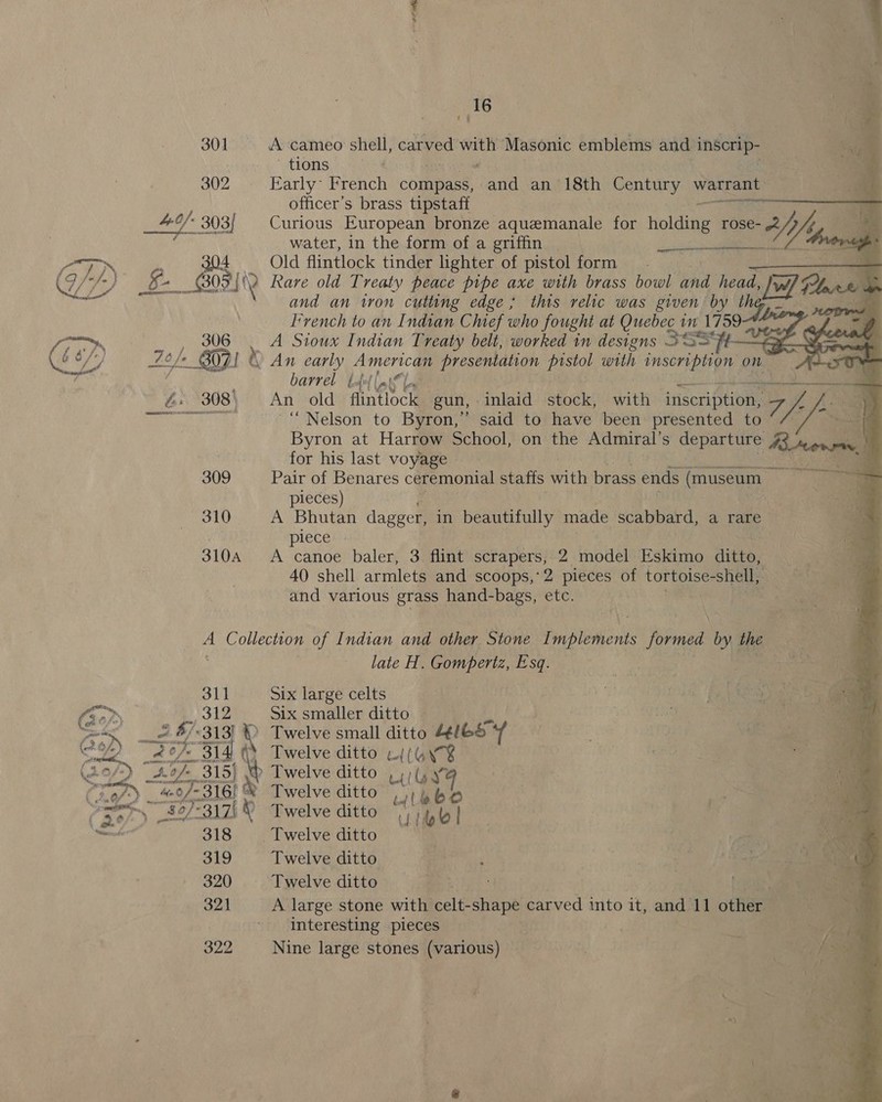301 302  310A 311 312 2. $/«313] © (* Af 315} ~ «of: 3161 &amp; 318 319 320 321 322 Twelve ditto titel | a Twelve ditto OSes OR | Twelve ditto get ! . sete v Twelve ditto Be ? tac Uae ae A large stone with celt- cre carved into it, and Wl othe ‘tas interesting pieces ‘ nga Nine large stones (various) ee / Se 1 au he * : af ot ¢ _ 16 /- A cameo shell, carved with Masonic emblems and inscrip- ~ tions Early~ French compass, lade an 18th ea Re wie r officer’s brass tipstaff oy: Curious European bronze aquemanale 10r holding rose- 5 Vig a water, in the form of a griffin | ook Old flintlock tinder lighter of pistol form. _ Rare old Treaty peace pipe axe with brass bowl and head, w/ F re) ’ and an ton cutting edge, this relic was given by the, I’vench to an Indian Chief who fought at Quebec im 179944 A Sioux Indian Treaty belt, worked in designs sso barrel | fol (ak 0 gt Sef TE SES naa ERE Aa Seat ti AT ee An old flintlock gun, -inlaid stock, with ‘itiscription. 7 yy, J ‘Nelson to Byron,” said to have been presented to Byron at Harrow School, on the Admiral’ s departure 43 Aone for his last voyage © Pair of Benares ceremonial stafts ith brass ends (museum os pieces) ea oe A Bhutan dagger, in beautifully made scabbard, a rae . plece - A canoe baler, 3 flint scrapers, 2 model Eskimo ditto, 40 shell armlets and scoops,’ 2 pieces of tortoise- shell, - and various grass hand-bags, etc. | . +)  pimemenenne tr he late H. has Esq. a | aca e &lt;a Six large celts Six smaller ditto | | pi fe a Twelve small ditto 44/65 yf | ae CO ae Twelve ditto w4(Wy¥ &gt; Twelve ditto ,)/{ | ~ &gt; lef (LS Be Twelve ditto a jib ‘bee . ee a .
