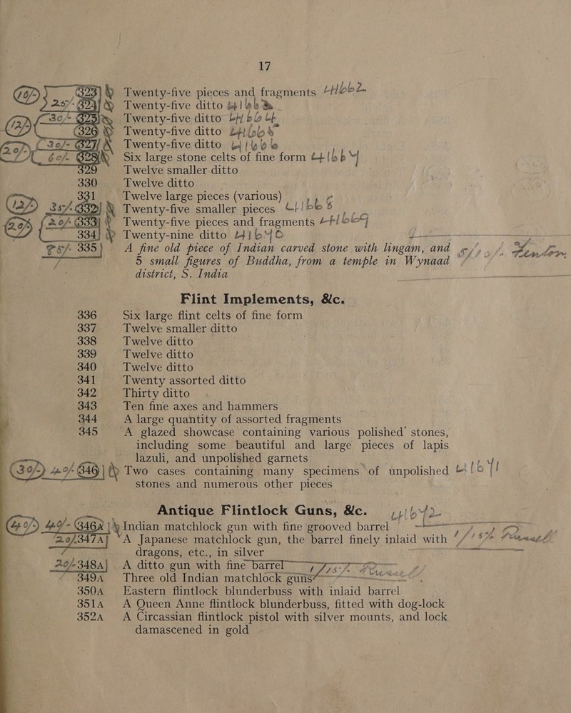 0 Twenty-five pieces and fragments Lob 2 - 894i Twenty-five ditto op] lob S25 Twenty-five ditto bp/ ble a (326 ~ Twenty-five ditto 2+; fobs 327/ \ Twenty-five ditto b1 | le . 4% Six large stone celts of fine form trib p ] Twelve smaller ditto Twelve ditto - . Twelve large pieces (various) Ps | Twenty-five smaller pieces Lj 1bb es Twenty-five pieces and fragments tbl obey Twenty-nine ditto Hib oe ——~; A fine old piece of Indian carved stone with lingam, and ~/, . ¥ Sta, Lov 5 small figures of Buddha, from a temple in Wynaad “/ ~~ Be NS district, S. India    Vea Flint Implements, &amp;c. 336 Six large flint celts of fine form 337 Twelve smaller ditto 338 Twelve ditto 339 ‘Twelve ditto 340 Twelve ditto 341 Twenty assorted ditto . 342 Thirty ditto : ‘ 343 Ten fine axes and hammers 344 ‘A large quantity of assorted fragments © é . 345 A glazed showcase containing various polished’ stones, _ including some beautiful and large pieces of lapis ~ lazuli, and unpolished garnets i ' hoe Go) bp fn 346 | Two cases containing many specimens of unpolished Lil [! stones and numerous other pieces | Bt le Antique Flintlock Guns, &amp;c. —_, ,) b\{2- GF GiGn |\ Indian matchlock gun with fine grooved barrel = =~ Pe ae 4 ey Ba ‘A Japanese matchlock gun, the barrel finely inlaid with / °°” f vt tl: Pree dragons, etc., in silver cet 26-3484) A ditto gun with fine batrel “Qjp-7 sy 3494 Three old Indian matchlock guns4-—*—————  350A Eastern flintlock blunderbuss with inlaid barrel 3514 A Queen Anne flintlock blunderbuss, fitted with dog-lock 352A A Circassian flintlock pistol with silver mounts, and lock damascened in gold
