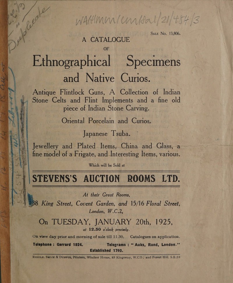 SaLe No. 13,806. A CATALOGUE      E:thnographical Specimens and Native Curios. — — Antique Flintlock Guns, A Collection of Indian 4» Stone Celts and Flint Implements and a fine old t piece of Indian Stone Carving. Oriental Porcelain and Curios. Japanese Tsuba. Jewellery and Plated Items, China and Shi | fine model of a Frigate, and_Interesting Items, various. Which will be Sold at | STEVENS S AUCTION ROOMS LTD. reas te At their Great Rosine “+838 King Street, Covent Garden, and 15/16 Floral Street, London, W.C.2, On TUESDAY, JANUARY 20th, 1925, at 12.30 o'clock precisely. On view day prior and morning of sale till 11.30. | Catalogues on application. Telephone : Gerrard 1824. Telegrams : “ Auks, Rand, London.’’ ‘4 Established 1760. Rippie. Suri &amp; Durrus, Printers, Windsor House, 83 Kingsway, W.C:25 and Forest Hill, S.B.23