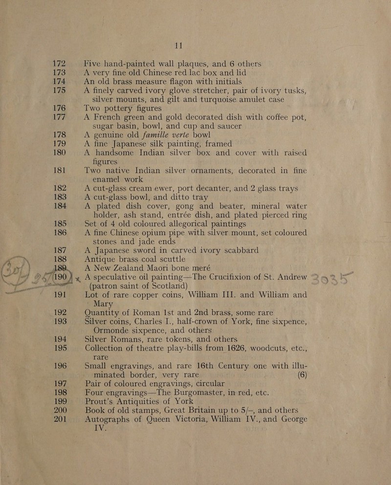 1] Five hand-painted wall plaques, and 6 others A very fine old Chinese red lac box and lid An old brass measure flagon with initials A finely carved ivory glove stretcher, pair of ivory tusks, silver mounts, and gilt and turquoise amulet case Two pottery figures A French green and gold decorated dish with coffee pot, sugar basin, bowl, and cup and saucer A genuine old famille verte bowl A fine Japanese silk painting, framed A handsome Indian silver box and cover with raised figures Two native Indian silver ornaments, decorated in fine © enamel work A cut-glass cream ewer, port decanter, and 2 glass trays A cut-glass bowl, and ditto tray A plated dish cover, gong and beater, mineral water holder, ash stand, entrée dish, and plated pierced ring Set of 4 old coloured allegorical paintings A fine Chinese opium pipe with silver mount, set coloured stones and jade ends A Japanese sword in carved ivory scabbard Antique brass coal scuttle A New Zealand Maori bone meré A speculative oil painting—The Crucifixion of St. Andrew (patron saint of Scotland) Lot of rare copper coins, William III. and William and | Mary Quantity of Roman Ist and 2nd brass, some rare Silver coins, Charles I., half-crown of York, fine sixpence, Ormonde sixpence, and others Silver Romans, rare tokens, and others Collection of theatre play-bills from 1626, woodcuts, etc., rare Small engravings, and rare 16th Century one with illu- minated border, very rare (6) Pair of coloured engravings, circular Four engravings—The Burgomaster, in red, etc. Prout’s Antiquities of York Book of old stamps, Great Britain up to 5/—, and ihe Autographs of Queen Victoria, William IV., and George IV. |