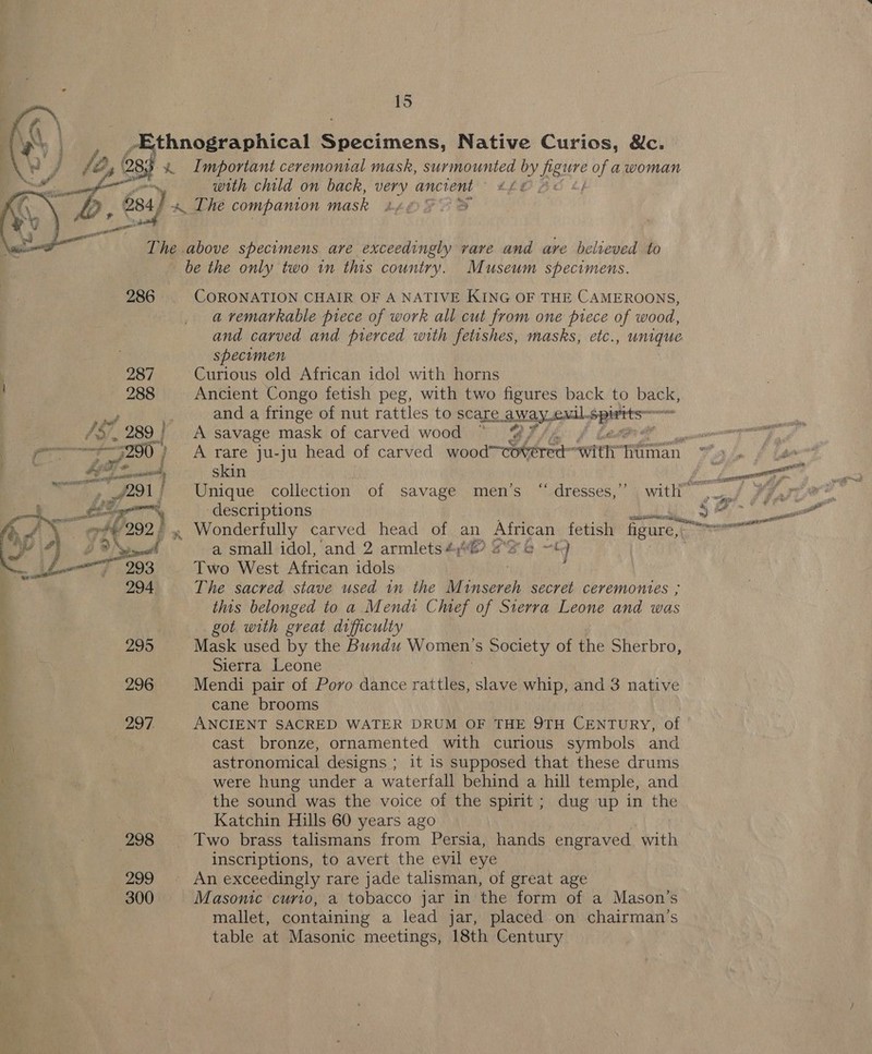 ey | Ethnographical Specimens, Native Curios, &amp;c. a % Important ceremonial mask, surmounted by feure of a woman ad   with child on back, very ancient £28; 684) « The companion mask 2, OF eS ee  The above specimens are exceedingly vare and are believed to be the only two in this country. Museum specimens. 286 CORONATION CHAIR OF A NATIVE KING OF THE CAMEROONS, a remarkable piece of work all cut from one piece of wood, and carved and pierced with fetishes, masks, etc., unique specimen 287 Curious old African idol with horns 288 Ancient Congo fetish peg, with two figures back to vars a | and a fringe of nut rattles to scare Away oul. 4 nee /S/, 289} A savage mask of carved wood ; f , p90} A rare ju-ju head of carved wood—Coteredt “wht an ; é Be Fe | skin hay me 291! Unique collection of savage men’s “ dresses,” with” «4 Pio” Some ee + ace descriptions pe Se Cig oi 292.) , Wonderfully carved head of an African fetish’ figure, er Wy 4) BON aaah a small idol, and 2 armlets #6 #26 ~—« J — 293 Two West African idols 294 The sacred stave used in the ee, secret ceremontes , : this belonged to a Mendi Chief of Sierra Leone and was , got with great difficulty f | 295 Mask used by the Bundu Women s Society of the Sherbro, ) : Sierra Leone : 296 Mendi pair of Poro dance rattles, slave whip, and 3 native cane brooms 297. ANCIENT SACRED WATER DRUM OF THE 9TH CENTURY, of cast bronze, ornamented with curious symbols and astronomical designs ; it is supposed that these drums e. | were hung under a waterfall behind a hill temple, and the sound was the voice of the spirit; dug up in the Katchin Hills 60 years ago 298 Two brass talismans from Persia, hands engraved with inscriptions, to avert the evil eye 299 An exceedingly rare jade talisman, of great age 300 Masonic curio, a tobacco jar in the form of a Mason’s mallet, containing a lead jar, placed on chairman’s table at Masonic meetings, 18th Century