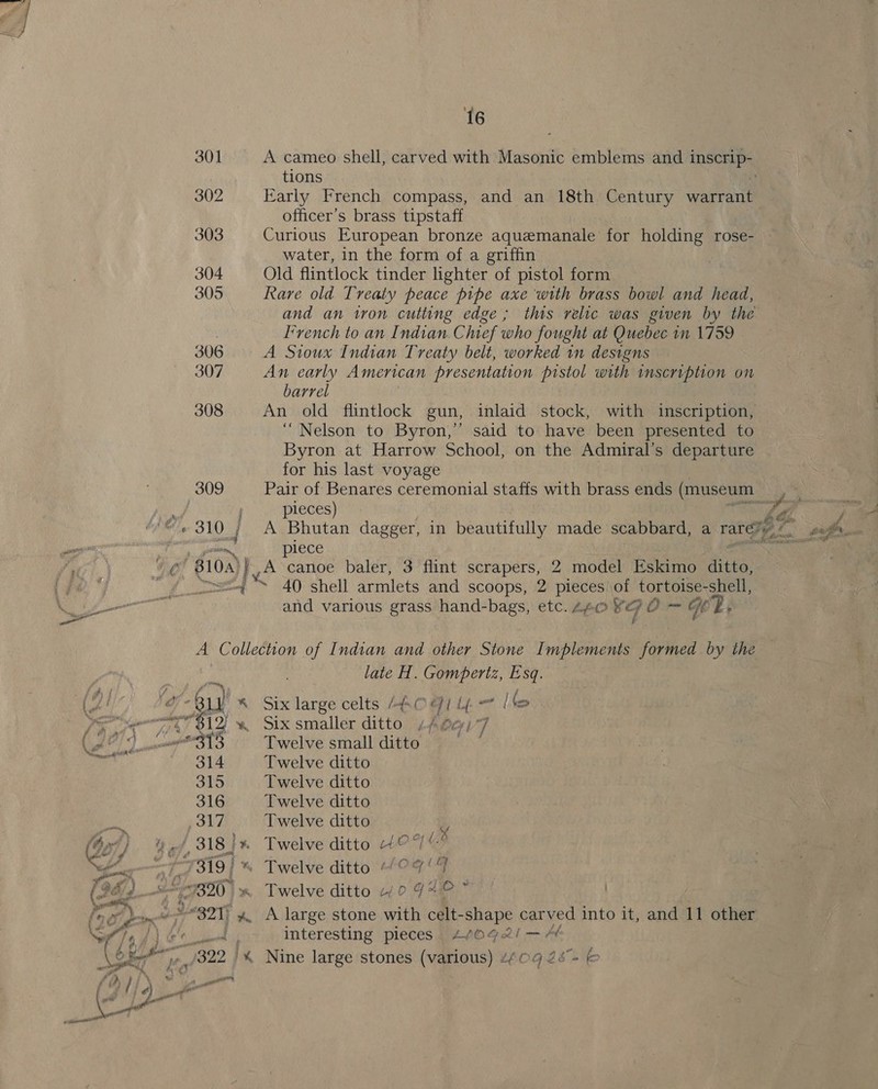 309 ts 16 A cameo shell, carved with Masonic emblems and i ge tions Karly French compass, and an 18th Century warrant officer’s brass tipstaff Curious European bronze aquemanale for holding rose- water, in the form of a griffin Old flintlock tinder lighter of pistol form Rare old Treaty peace pipe axe with brass bowl and head, and an tron cutting edge; this relic was given by the I’vench to an Indian Chief who fought at Quebec in 1759 A Sioux Indian Treaty belt, worked 1n designs An early American presentation pistol with inscription on An old flintlock gun, inlaid stock, with inscription, “Nelson to Byron,’ said to have been presented to Byron at Harrow School, on the Admiral’s departure for his last voyage Pair of Benares ceremonial staffs with brass ends (museum pleces) 7 “a j A Bhutan dagger, in beautifully made scabbard, a rarey,/ ia : piece 40 shell armlets and scoops, 2 pieces of tortoise-shell, and various grass hand-bags, etc. 440 gO = HE: j f YBa) * late H. Gompertz, Esq. Six large celts 8.0 I Lf. | key Six smaller ditto 4pApe)7 Twelve small ditto Twelve ditto Twelve ditto Twelve ditto Twelve ditto o LX Twelve ditto 40‘ Twelve ditto -/¢7‘ i Twelve ditto 4/0 9* interesting pieces _ 4/092! —