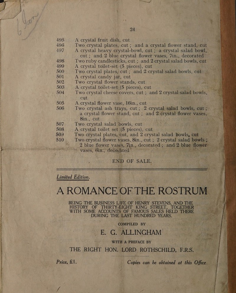  : we 24 495 A crystal fruit dish, cut | Ths | 496 Two crystal plates, cut; and a crystal flower stand, cut  | | 497 A crystal heavy crystal-bowl, cut ; a crystal salad bowl, | | cut ; and 2 blue crystal flower vases, 7in., decorated | 498 Two ruby candlesticks, cut ; and 2 crystal salad bowls, ent 499 A crystal toilet-set: (5 pieces), cutis | 500 Two crystal plates, cut ; and 2 crystal salad bowls, cut | 501 A crystal candy jar, cut hs 502 Two crystal flower stands, cut ae. 503 A crystal toilet-set (5 pieces), cut . 504 Two crystal cheese covers, cut ; and 2 orysteia salad bowls, cut 505 A. crystal flower vase, 16in., a 506 Two crystal ash trays, cut ; 2 crystal salad Howls, cut ; i a crystal flower stand, cut ; and 2. 2 erystal tow vases, : ae Sin.) cut: eh . 507 Two crystal salad bowls, cut El ayh ee ba : ag Bee 508 A crystal toilet set (5 pieces), cut ee 509 Two crystal plates, cut, and 2 crystal salad Fovilee ee Noe tae 510. Two.crystal flower vases, 8in., cut ; 2 crystal salad Ns ie &gt;. 2 blue flower vases, 7in., decorated ; and 2. De scane ny. Pe ASCS, 6in., “decorated sal! nN es ae      Limited Edition. A ROMANCE OF THE ROSTRUI M : Gateway eI  BEING THE BUSINESS LIFE OF HENRY STEVENS, AND THE... HISTORY OF THIRTY-EIGHT KING STREET, TOGETHER — WITH SOME ACCOUNTS OF FAMOUS SALES HELD THERE: “eh ahha: THE LAST HUNDRED YEARS. Boi : Vibe ne ns | COMPILED BY a ie Heke a s i | EL G.ALLINGHAM!; oi aga? fe | WITH A PREFACE BY iL Sf é THE RIGHT HON. -LORD ROTHSCHILD, PRS.  Price, £1. a Contes can be obtained at oS Office.  : f | aa \