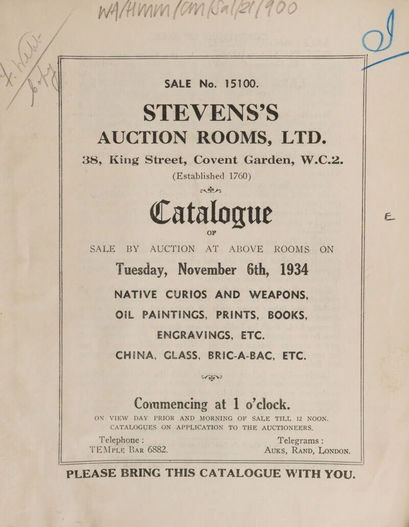  STEVENS’S AUCTION ROOMS, LTD. 38, King Street, Covent Garden, W.C.2. | (Established 1760) Catalogue OF SALE BY» AUCTION AT. ABOVE... ROOMS: ON Tuesday, November 6th, 1934 NATIVE CURIOS AND WEAPONS, OiL PAINTINGS, PRINTS, BOOKS, ENGRAVINGS, ETC. CHINA, GLASS, BRIC-A-BAC, ETC. Wie? Coramencing at 1 o'clock. ON VIEW DAY PRIOR AND MORNING OF SALE TILL 12 NOON. CATALOGUES ON APPLICATION TO THE AUCTIONEERS, Telephone : Telegrams : TEMprie Bar 6882. Auxs, Ranp, Lonpon.  PLEASE PLEASE BRING THIS CATALOGUE WITH YOU. THIS CATALOGUE WITH YOU. i