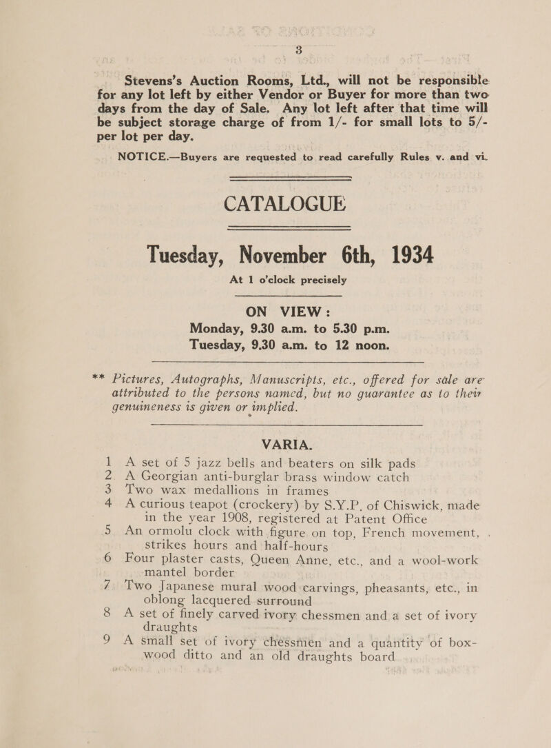 | | . 3 f ~Stevens’s Auction Rooms, Ltd., will not be responsible for any lot left by either Vendor or Buyer for more than two days from the day of Sale. Any lot left after that time will be subject storage charge of from 1/- for small lots to 5/- per lot per day. NOTICE.—Buyers are requested to, read carefully Rules v. and vi.  CATALOGUE Tuesday, November 6th, 1934 At 1 o'clock precisely ON VIEW: Monday, 9.30 a.m. to 5.30 p.m. Tuesday, 9.30 a.m. to 12 noon. ** Pictures, Autographs, Manuscripts, etc., offered for sale are atiributed to the persons named, but no guarantee as to thew genuineness 1s given or wmplied. VARIA. A set of 5 jazz bells and beaters on silk pads A Georgian anti-burglar brass window catch Two wax medallions in frames A curious teapot (crockery) by S.Y.P, of Chiswick, made in the year 1908, registered at Patent Office An ormolu clock with figure.on top, French movement, . strikes hours and half-hours Four plaster casts, Queen Anne, etc., and a wool-work mantel border modes Two Japanese mural wood carvings, pheasants, etc., in oblong lacquered. surround A set of finely carved ivory chessmen and a set of ivory draughts A small set of ivory chéssiien and a quantity of box- wood ditto and an old draughts board