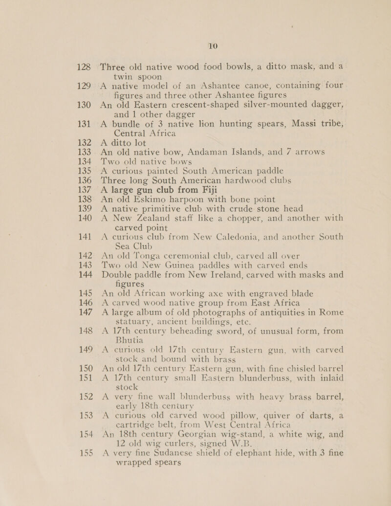 Three old native wood food bowls, a ditto mask, and a twin spoon A native model of an Ashantee canoe, containing four figures and three other Ashantee figures An old Eastern crescent-shaped silver-mounted dagger, and 1 other dagger A bundle of 3 native lion hunting spears, Massi tribe, Central Africa A ditto lot An old native bow, Andaman Islands, and 7 arrows Two old native bows A curious painted South American paddle Three long South American hardwood clubs A large gun club from Fiji An old Eskimo harpoon with bone point A native primitive club with crude stone head A New Zealand staff like a chopper, and another with carved point A curious club from New Caledonia, and another South Sea Club An old Tonga ceremonial club, carved all over Two old New Guinea paddles with carved ends Double paddle from New Ireland, carved with masks and figures An old African working axe with engraved blade A carved wood native group from East Africa A large album of old photographs of antiquities in Rome statuary, ancient buildings, etc. A 17th century beheading sword, of unusual form, from Bhutia A curious old 17th century Eastern gun, with carved stock and bound with brass An old 17th century Eastern gun, with fine chisled barrel A 17th century small Eastern blunderbuss, with inlaid stock A very fine wall blunderbuss with heavy brass barrel, early 18th century A curious old carved wood pillow, quiver of darts, a cartridge belt, from West Central Africa An 18th century Georgian wig-stand, a white wig, and 12 old wig curlers, signed W.B. A very fine Sudanese shield of elephant hide, with 3 fine wrapped spears