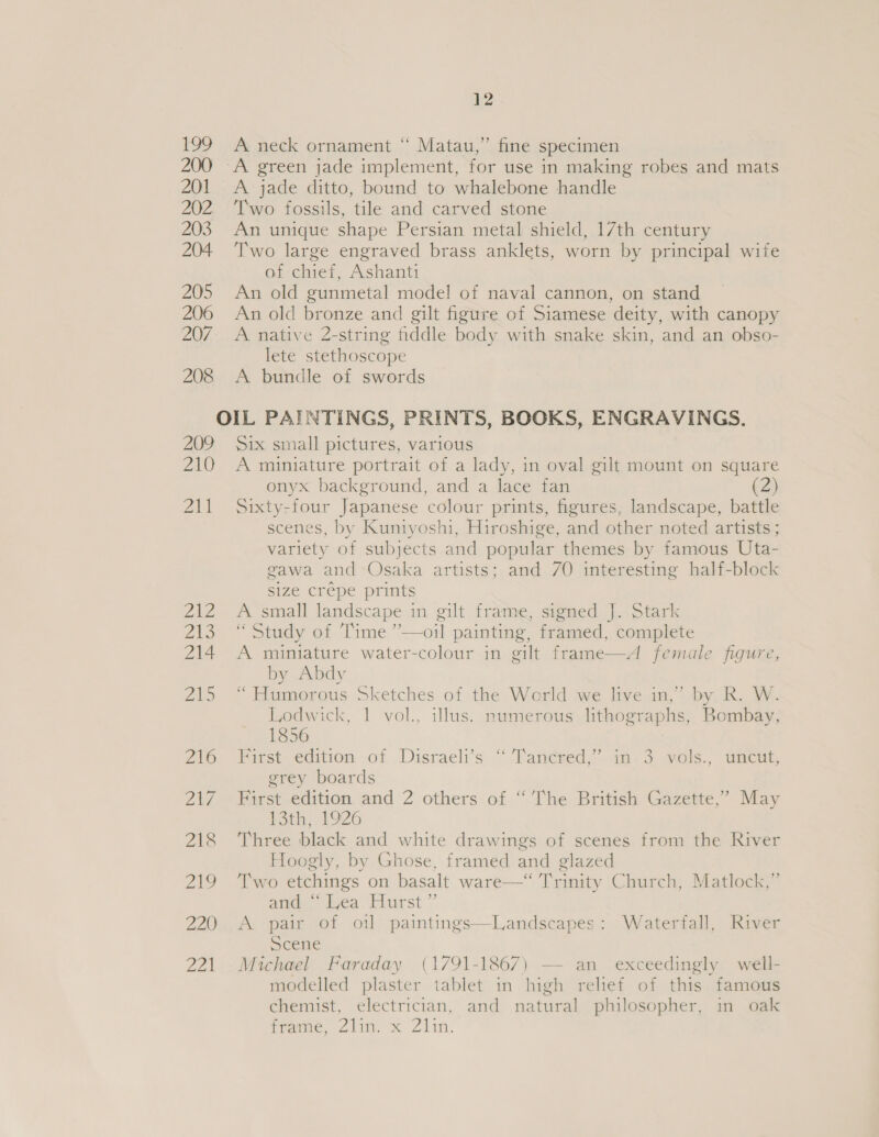 199 A neck ornament “ Matau,’. fine specimen 200 A green jade implement, for use in making robes and mats 201 &lt;A jade ditto, bound to whalebone handle 202 ‘Two fossils, tile and carved stone 203 An unique shape Persian metal shield, 17th century 204 Two large engraved brass anklets, worn by principal wife afi chief, Ashanti 205 An old gunmetal model of naval cannon, on stand 206 An old bronze and gilt figure of Siamese deity, with canopy 207. A native 2-string fiddle body with snake skin, and an obso- lete stethoscope 208 A bundle of swords OIL PAINTINGS, PRINTS, BOOKS, ENGRAVINGS. 209 Six small pictures, various 210 A miniature portrait of a lady, in oval gilt mount on square onyx background, and a lace fan 2) 211 Sixty-four Japanese colour prints, figures, landscape, battle scenes, by Kuntyoshi, Hiroshige, and other noted artists ; variety of subjects and popular themes by famous Uta- gawa and Osaka artists; and 70 interesting half-block size crépe prints 212 &lt;A small landscape in gilt frame, signed J. Stark 213 “Study of Time ’—oil painting, framed, complete 214 A miniature water-colour in gilt frame—A female figure, by Abdy 215 “ Humorous Sketches of the World we live in,” by R. W. Lodwick, 1 vol., illus. numerous lithographs, Bombay, 1856 216° First--edition of Disraeli’s “‘Tancked,” in.3 wols., uncut, grey boards 217 First edition and 2 others of “ The British Gazette,’ May 13th, 1926 218 ‘Three black and white drawings of scenes from the River Hoogly, by Ghose, framed and glazed 219 Two etchings on basalt ware—“ Trinity Church, Matlock,” and “Lea Hurst” 220 A pair of ot] paintings—Landscapes: Waterfall, River Scene 221 Michael Faraday (1791-1867) — an exceedingly well- modelled plaster tablet in high relief of this famous chemist, electrician, and natural philosopher, in oak timame, Z2ilin. x Zlin.