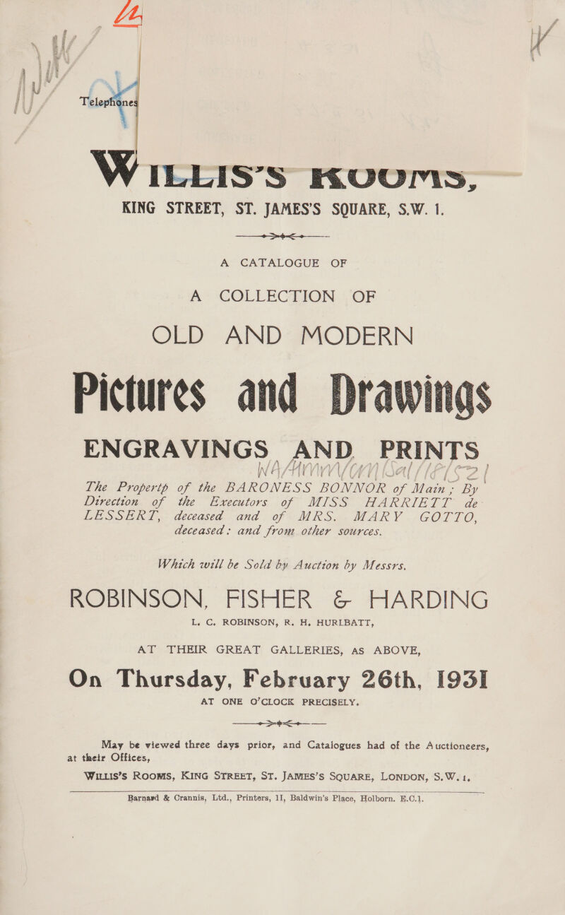  LEIS’S Kvvurs, KING STREET, ST. JAMES’S SQUARE, S.W. 1.  A CATALOGUE OF A COLLECTION OF OLD AND’ MODERN Pictures and ENGRAVINGS AND PRINTS WAA  The Properth of the BARONESS BONNOR of Main: a Direction of the Executors of MISS HARRIETT de LESSERT, deceased and of MRS. MARY GOTTO, deceased: and from other sources. Which will be Sold by Auction by Messrs. ROBINSON, FISHER &amp; HARDING AT THEIR GREAT GALLERIES, as ABOVE, On Thursday, February 26th, [935] AT ONE O’CLOCK PRECISELY.  May be viewed three days prior, and Catalogues had of the Auctioneers, at their Offices, WILLIS’S ROOMS, KING STREET, ST. JAMES’S SQUARE, LONDON, S.W.1, 