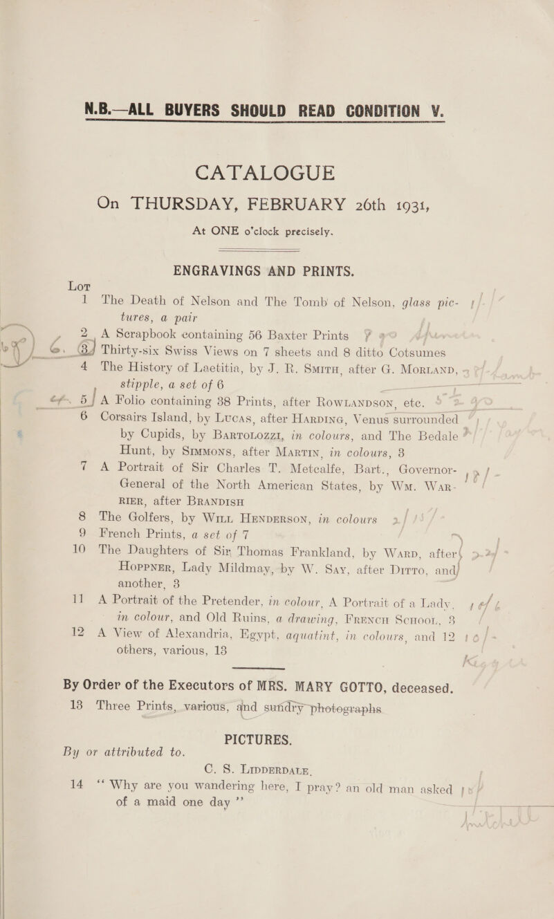 N.B.—ALL BUYERS SHOULD READ CONDITION V. CATALOGUE On THURSDAY, FEBRUARY 26th 1931, At ONE o'clock precisely.  ENGRAVINGS AND PRINTS. Lor 1 The Death of Nelson and The Tomb of Nelson, glass pic- tures, @ pair \ , 2A Scrapbook containing 56 Baxter Prints § oo \ 1 }_G. @ Thirty-six Swiss Views on 7 sheets and 8 ditto peatinac a 4 The History of Laetitia, by J. R. Smira, after G. Mornanp, , stipple, a set of 6 a Ra aw bj A Folio containing 88 Prints, after RowLANson, etc. Hunt, by Smmons, after Martin, in colours, 8 ¢ A Portrait of Sir Charles T. Metcalfe, Bart., Governor- General of the North American States, by Wm. War- RIER, after BRANDISH 8 The Golfers, by Win Henperson, in colours 9 French Prints, a set of 7 eS 10 The Daughters of Sir Thomas Frankland, by Warp, afi Hoppnrr, Lady Mildmay, by W. Sav, after Drrro. and} another, 3 7 11 A Portrait of the Pretender, in colour, A Portrait of a Lady, in colour, and Old Ruins, a drawing, Frencn Scuoon, 3 | 12 A View of Alexandria, Egypt, aquatint, in colours, and 12 others, various, 18   By Order of the Executors of MRS. MARY GOTTO, deceased. 13 Three Prints, various, and sutidry photographs PICTURES. By or attributed to. C. 8. LippDERDALE. 29 of a maid one day  