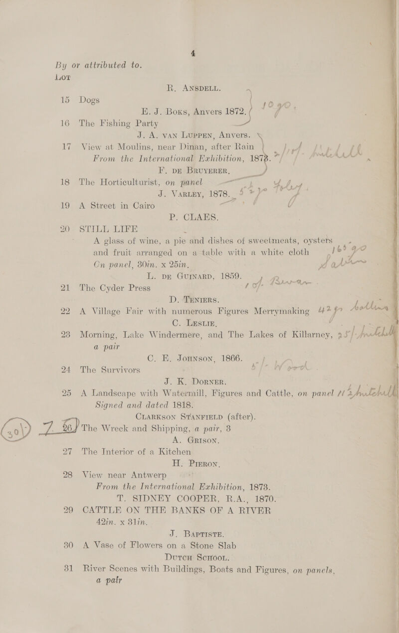 15 16 17 18 1  dl R. ANSDELL. . Dogs ao EK. J. Boxs, Anvers 1872. ( ‘4 7 | The Fishing Party A J. A. van Luppren, Anvers. ‘ View at Moulins, near Dinan, after Rain From the International Exhibition, 18%. : FE, DE BRUYERER, Es The Horticulturist, on panel asst why dic Varma 878, Sie f~ 1 A Street in Cairo COs “/ P. CLAES. \ 5 2 Le | A glass of wine, a pie and dishes of sweelmeats, oysters — and fruit arranged on a table with a white cloth + me Cn panel, 380in. x 25in, xo ar” L. DE GuinaRD, 1859. The Cyder Press / Of D. TENIERS. | A Village Fair with numerous Figures Merrymaking 4+ 7° £3 Ape sF J Aga  C. AGESLIE. pS Morning, Lake Windermere, and The Lakes of Killarney, 35° I. prraAch ie a pair 7 C. HE. Jonnson, 1866. | : . The Survivors fai J. K. Dorner. | A Landscape with Watermill, Figures and Cattle, on panel 12 teh ha “a Signed and dated 1818. CLARKSON STANFIELD (after). The Wreck and Shipping, a pair, 8 A. GRISON. The Interior of a Kitchen H. Prrron, | View near Antwerp From the International Exhibition, 1878. | 1D. SIDNLY COOPER, KAC) isi70: CATTLE ON THE BANKS OF A RIVER | A2Qin. x Blin. | J. BApristE. A Vase of Flowers on a Stone Slab Dutcn ScHoon. River Scenes with Buildings, Boats and Figures, on panels, a pair