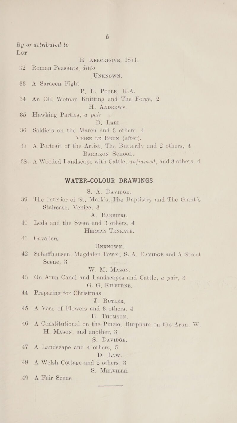 By or attributed to Lot EK. Kercxnove, 1871. 82 Roman Peasants, ditto UNKNOWN. 838 A Saracen Fight Po oF. Poors h.A.. 34 An Old Woman Knitting and The Forge, 2 H. ANDREWS. 30 Hawking Parties, a pair D. ‘Lars. 36 Soldiers on the Mareh and 8 others, 4 VIGEE LE ‘BRUN (alter). 87 A Portrait of the Artist, The Butterfly and 2 others, 4 BARBIZON SCHOOL. 38.. A Wooded Landseape with Cattle, unframed, and 8 others, 4 WATER-COLOUR DRAWINGS S.A DAvimcE 39 The Interior of St. Mark's, The Baptistry and The Giant’s Staircase, Venice, 3 A. BARBIERI. 40 Leda and the Swan and 8 others, 4 HERMAN TENKATE. 41 Cavaliers UNKNOWN. 42 Schaffhausen, Magdalen Tower, 8. A. Davince and A Street Scene, 3 W. M. Mason. 43 On Arun Canal and Landscapes and Cattle, a pair, 8 G. G. KILBURNE. 44 Preparing for Christmas J. Burimr, 45 A Vase of Flowers and 8 others, 4 HE. THomson, 46 A Constitutional on the Pincio, Burpham on the Arun, W. H. Mason, and another, 3 S. DAVIDGE. 47 A Landscape and 4 others, 5 D. Law. 48 <A Welsh Cottage and 2 others, 8 S. MELVILLE. 49 A Fair Scene