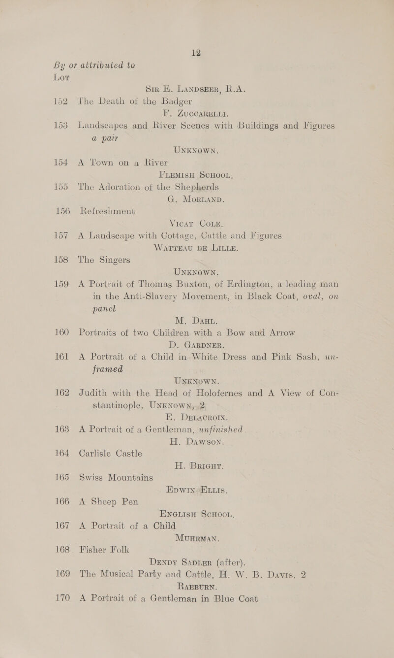 By or attributed to Lor Sir Li. LAnDsEER, R.A. 152 The Death of the Badger EF. ZUCCARBLLA. 153 Landscapes and River Scenes with Buildings and Figures a parr UNKNOWN. 154 A Town on a River FLEMISH SCHOOL, 155 ‘The Adoration of the Shepherds G. Moruanp. 156 Refreshment Vicat Come, 157 A Landscape with Cottage, Cattle and Figures WATTEAU BE LILLE. 158 The Singers : UNKNOWN. 159 A Portrait of Thomas Buxton, of Erdington, a leading man in the Anti-Slavery Movement, in Black Coat, oval, on panel M. Dawu. 160 Portraits of two Children with a Bow and Arrow D. GARDNER. 161 <A Portrait of a Child in»White Dress and Pink Sash, un- framed UNKNOWN. 162 Judith with the Head of Holofernes and A View of Con- stantinople, UNKNown,.2 E, DELacRorX. 163 A Portrait of a Gentleman, unfinished H. Dawson. 164 Carlisle Castle H. ‘Bricur. 165 Swiss Mountains Epwin E.is. 166 A Sheep Pen ENGLIsH SCHOOL. 167 <A Portrait of a Child MUHRMAN. 168. Fisher Folk DeENpy Saptmr (after). 169 The Musical Party and Cattle, H. W. B. Davis, 2 RAEBURN. 170 A Portrait of a Gentleman in Blue Coat