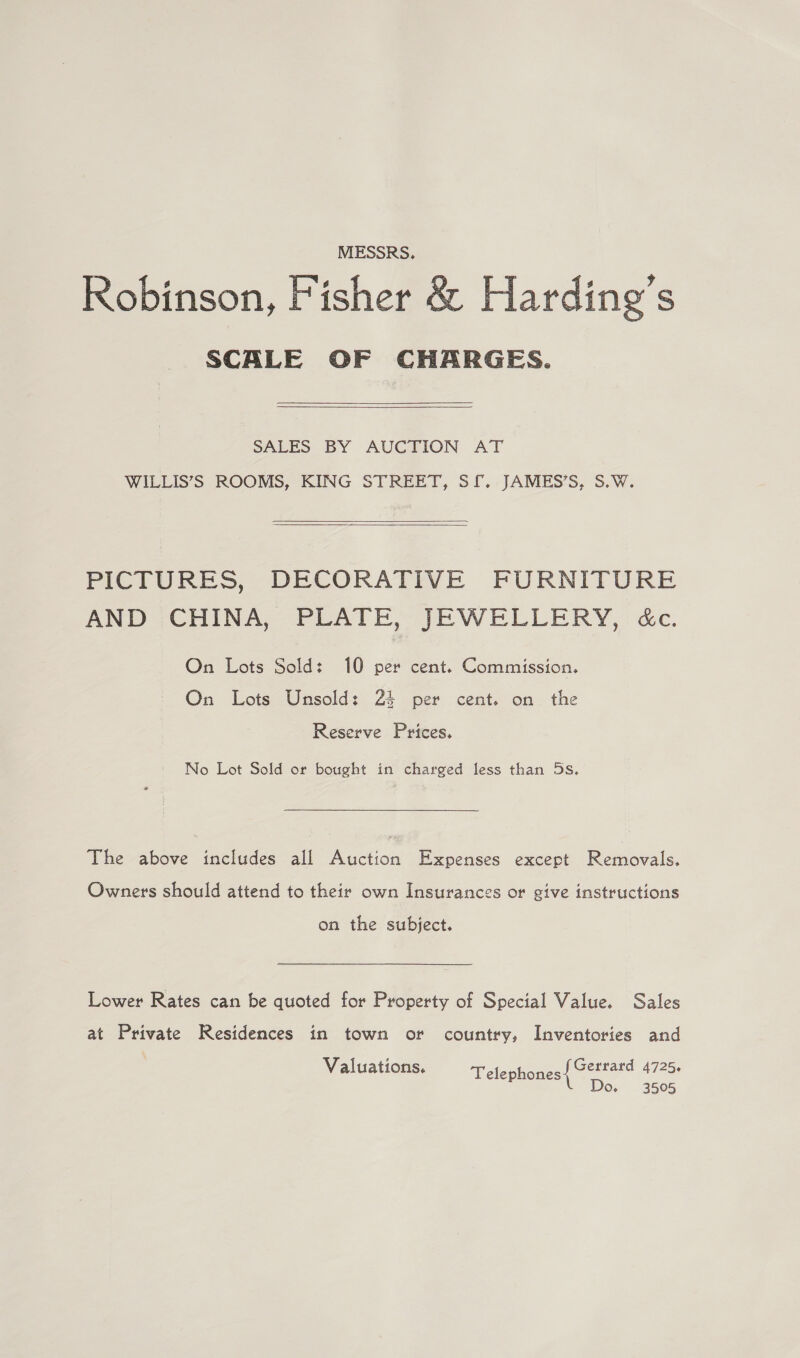 MESSRS. Robinson, Fisher &amp; Harding’s SCALE OF CHARGES.  SALES BY AUCTION AT WILLIS’S ROOMS, KING STREET, SL. JAMES’S, S.W.    PICTURES, DECORATIVE FURNITURE AND CHINA, PLATE, JEWELLERY, &amp;c. On Lots Sold: 10 per cent. Commission. On Lots Unsold: 24 per cent. on the Reserve Prices. No Lot Sold or bought in charged less than 5s. The above includes all Auction Expenses except Removals. Owners should attend to their own Insurances or give instructions on the subject. Lower Rates can be quoted for Property of Special Value. Sales at Private Residences in town or country, Inventories and Gerrard 4725. Do. 3505 Valuations. Telephones