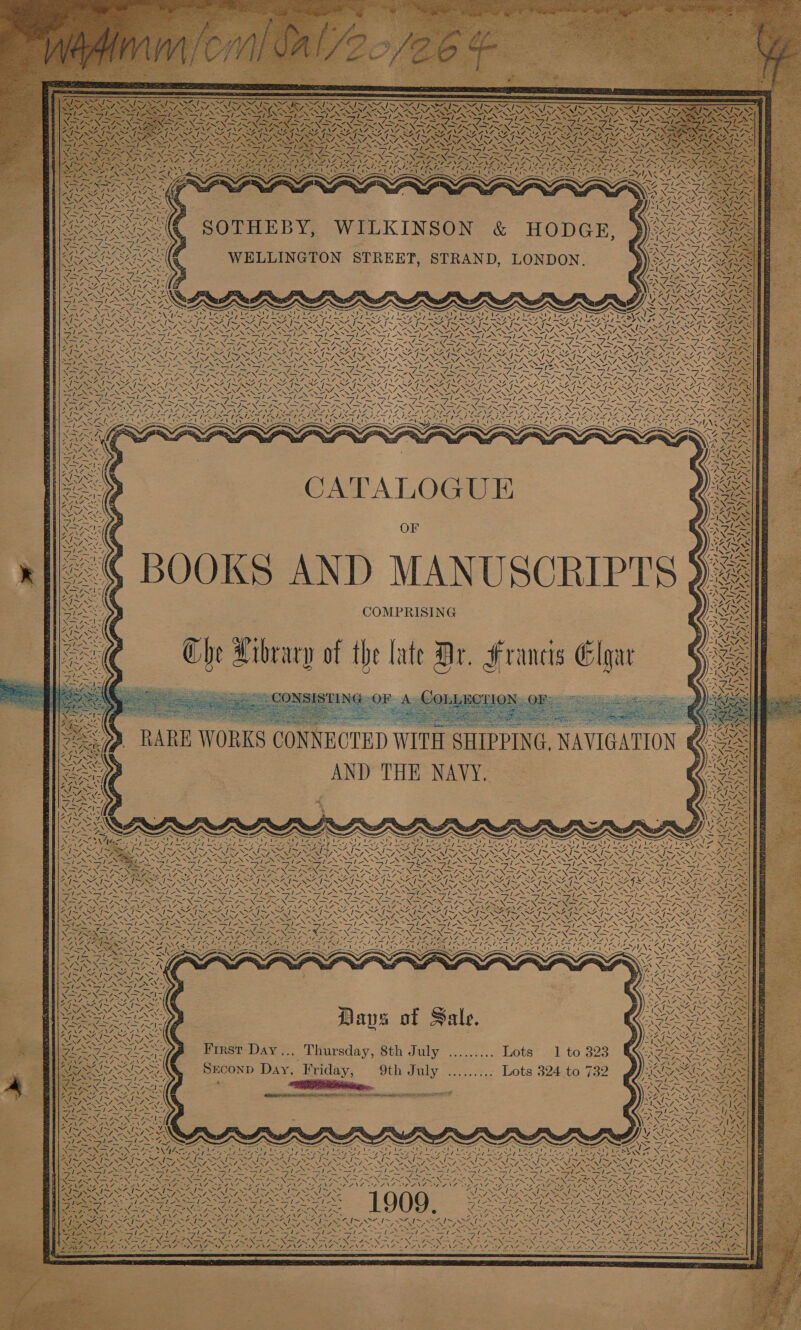 XN VANSIYA AN ¢; SOTHEBY, WILKINSON &amp; HODGE, WELLINGTON STREET, STRAND, LONDON. WALA A 4 SAA oe Tis Np NANG Le a Wis ‘I;&gt; ~ Sts i NX of, &lt; A tA A De 4s! al SJ tos Ui woye Nie ER VAN WA ‘\ NUN \ WZ 7 i 7 ANG RUS Nee Vy ‘7. 25 aN NEE 4 N, G WA. NN BARN, [eS SAIS NSIS 2S RO Pee 2NSNZ, PNAS = phy eae Bay Lie? Sy 7 ‘ ome SS pa Sar SOAR ee Spee SNe Ne am Sears Oi VES AE OE DOE RAEN -. Bs [7 Wiz } N / NNA oN vel ANZ. ~\ } AN 7 \ Maz | oa xe f an NEN hy Ty A SSAC NS NBe le thi “7 NJ iN —\ “J NG ‘N Ae ,; BOOKS AND MANUSCRIPTS }? ies Raye y AD aN SEE ANG? a SI uh / \v WN oe .\ &amp; sane | SAY ax Re A S RARE WORKS COND NNECTED WITH SHIPPING, NAVIGATION &amp; Se) AND THE NAVY. ied et ~ t ‘4 ‘ 2 BUTE os : AY SAD ACI ND IOL Rep yeep Sy Mapp Ae NN fi RI Pn + NZ By Dail oy SPS ay DAW a OT POA Bess NZ ae REN ANN ae NONI Sew N N ites gs &gt; &amp; WES ONS eG Oe eet Ne SNS ASN EN NS LIVIN ste NA OST AN Oy et tg ale ie at - Pe, - NaN ONS! SAY 4 an ‘\ iy \ Zz ~ BSC Ny ¥ ox tes We CN J 7 7 a Ae. VA al INF N“, | \ ! a NYY, | “NS we N é VN Ss] VW oN AS ! Ct, \ NI I Daps of Sale. First Day... Thursday, 8th July ......... Lots 1 to 323 Srconp Day, Friday, 9th July ...,..;.. Lots 324,t0 732 * PRS... 2 EE REN IIH! EFA apg BC 8 TIE SITS F A yS) oN « 4M NS A} Al ae “aN Ney Su ” Sit NWA, Soy YASS SS SSN SOIR Ds | a&gt; \ ee = HELE “ A ne ize Sees eT Pe Nyy MEG PW {Pea V4 VA Aes I~ SI OS “ N eS mi Sf {~ NEN RM ANS IN AEN BY NP nN Rath : ; FONDING OPN, 6 OONF OD ENS BSL NS OZNS  