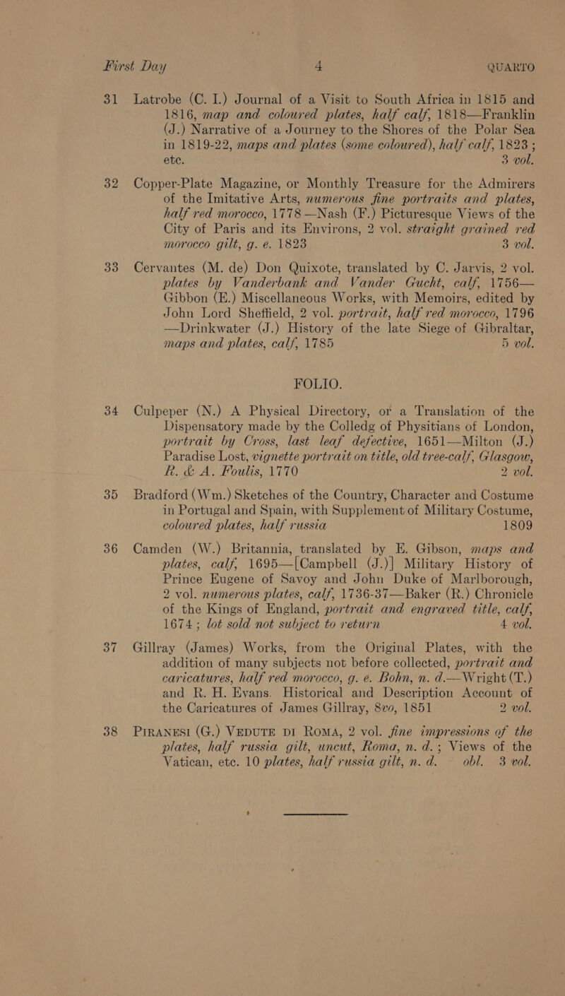 32 33 34 35 36 37 38 1816, map and coloured plates, half calf, 18\8—Franklin (J.) Narrative of a Journey to the Shores of the Polar Sea in 1819-22, maps and plates (some coloured), half calf, 1823 ; ete. 3 vol. Copper-Plate Magazine, or Monthly Treasure for the Admirers of the Imitative Arts, numerous fine portraits and plates, half red morocco, 1778 —Nash (F.) Picturesque Views of the City of Paris and its Environs, 2 vol. straight grained red morocco gilt, g. ée. 1823 3 vol. Cervantes (M. de) Don Quixote, translated by C. Jarvis, 2 vol. plates by Vanderbank and Vander Gucht, calf, 1756— Gibbon (E.) Miscellaneous Works, with Memoirs, edited by John Lord Sheffield, 2 vol. portrait, half red morocco, 1796 —Drinkwater (J.) History of the late Siege of Gibraltar, maps and plates, calf, 1785 5 vol. FOLIO. Culpeper (N.) A Physical Directory, or a Translation of the Dispensatory made by the Colledg of Physitians of London, portrait by Cross, last leaf defective, 1651—Milton (J.) Paradise Lost, vignette portrait on title, old tree-calf, Glasgow, Rh. &amp; A. Foulis, 1770 2 vol. Bradford (Wm.) Sketches of the Country, Character and Costume in Portugal and Spain, with Supplement of Military Costume, coloured plates, half russia 1809 Camden (W.) Britannia, translated by E. Gibson, maps and plates, calf, 1695—|Campbell (J.)] Military History of Prince Eugene of Savoy and John Duke of Marlborough, 2 vol. numerous plates, calf, 1736-37—Baker (R.) Chronicle of the Kings of England, portrait and engraved title, calf, 1674; lot sold not subject to return 4 vol. Gillray (James) Works, from the Original Plates, with the addition of many subjects not before collected, portrait and caricatures, half red morocco, g. e. Bohn, n. d.—Wright (T.) and R. H. Evans. Historical and Description Account of the Caricatures of James Gillray, 8v0, 1851 2 vol. Piranesi (G.) VepuTE pi Roma, 2 vol. fine impressions of the plates, half russia gilt, uncut, Roma, n. d.; Views of the