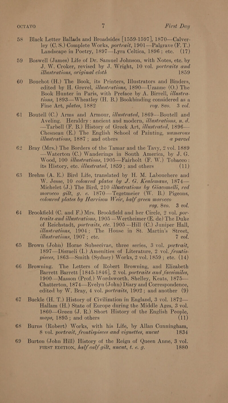 58 59 60 61 63 64 65 66 67 69 Black Letter Ballads and Broadsides [1559-1597 |, 1870—Calver- ley (C.S.) Complete Works, portrait, 1901—Palgrave (F. T.) Landscape in Poetry, 1897—Lyra Celtica, 1896; ete. (17) Boswell (James) Life of Dr. Samuel Johnson, with Notes, etc. by J. W. Croker, revised by J. Wright, 10 vol. portraits and illustrations, original cloth 1859 Bouchot (H.) The Book, its Printers, Illustrators and Binders, edited by H. Grevel, tllustrations, 1890—Uzanne (O.) The Book Hunter in Paris, with Preface by A. Birrell, ¢/lustra- tions, 1893—Wheatley (H. B.) Bookbinding considered as a Fine Art, plates, 1882 roy. 8vo. 3 voll. Boutell (C.) Arms and Armour, ¢/lustrated, 1869—-Boutell and Aveling. Heraldry: ancient and modern, ¢lustrations, n. d. —Tarbell (F. B.) History of Greek Art, ¢lustrated, 1896— Chesneau (E.) The English School of Painting, nezmerous illustrations, 1887 ; and others a parcel Bray (Mrs.) The Borders of the Tamar and the Tavy, 2 vol. 1889 —Waterton (C.) Wanderings in South America, by J. G. Wood, 100 ¢dlustrations, 1905—Fairholt (F. W.) Tobacco : its History, etc. illustrated, 1859; and others Cit) Brehm (A. E.) Bird Life, translated by H. M. Labouchere and W. Jesse, 10 coloured plates by J. G. Keulemans, 1874— Michelet (J.) The Bird, 210 ¢llustrations by Giacomelli, red morocco gilt, g. e. 1870—Tegetmeier (W. B.) Pigeons, coloured plates by Harrison Weir, half green morocco roy. 8vo. 3 vol. Brookfield (C. and F.) Mrs. Brookfield and her Circle, 2 vol. por- traits and illustrations, 1905 —Wertheimer (E. de) The Duke of Reichstadt, portraits, etc. 1905 —Hill (C.) Juniper Hall, illustrations, 1904; The House in St. Martin’s Street, tHustrations, 1907 ; ete. 7 vol. Brown (John) Horae Subsecivae, three series, 3 vol. portrait, 1897—Disraeli (I.) Amenities of Literature, 2 vol. frontis- pieces, 1863—Smith (Sydney) Works, 2 vol. 1859; ete. (14) Browning. ‘The Letters of Robert Browning, and Elizabeth Barrett Barrett [1845-1846], 2 vol. portraits and facsinvles, 1900-—Masson (Prof.) Wordsworth, Shelley, Keats, 1875— Chatterton, 1874—Evelyn (John) Diary and Correspondence, edited by W. Bray, 4 vol. portraits, 1902; and another (9) Buckle (H. T.) History of Civilization in England, 3 vol. 1872— Hallam (H.) State of Europe during the Middle Ages, 3 vol. 1860—Green (J. R.) Short History of the English People, maps, 1895; and others (11) Burns (Robert) Works, with his Life, by Allan Cunningham, 8 vol. portrait, frontispieces and vignettes, uncut 1834 Burton (John Hill) History of the Reign of Queen Anne, 3 vol. FIRST EDITION, half calf gilt, uncut, #. e. g. 1880