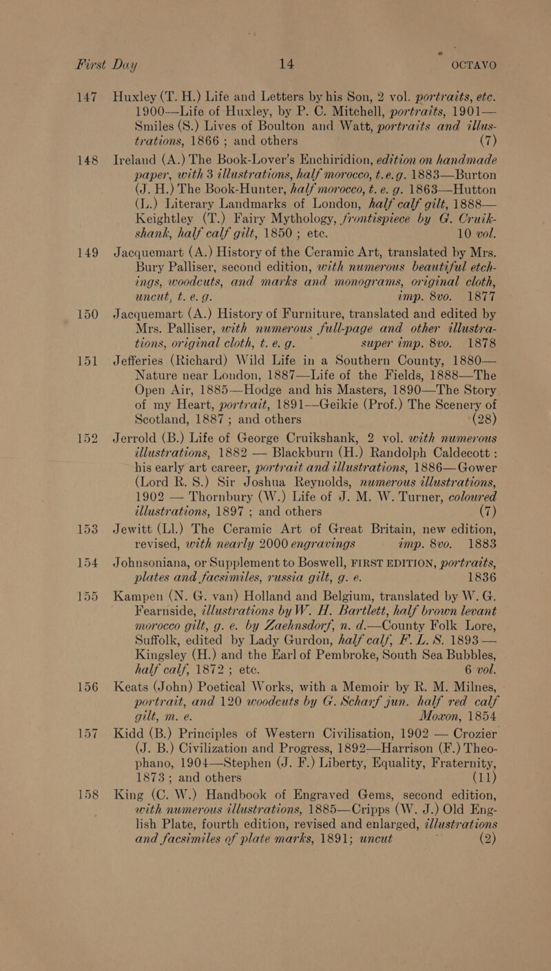 147 148 149 Huxley (T. H.) Life and Letters by his Son, 2 vol. portraits, etc. 1900-—Life of Huxley, by P. C. Mitchell, portrazts, 1901— Smiles (S.) Lives of Boulton and Watt, portraits and illus- trations, 1866 ; and others (7) Ireland (A.) The Book-Lover’s Enchiridion, edition on handmade paper, with 3 tllustrations, half morocco, t.e.g. 1883—Burton (J. H.) The Book-Hunter, half morocco, t. e. g. 1863—Hutton (L.) Literary Landmarks of London, half calf gilt, 1888— Keightley (T.) Fairy Mythology, frontispiece by G. Cruik- shank, half calf gilt, 1850 ; ete. 10 vol. Jacquemart (A.) History of the Ceramic Art, translated by Mrs. Bury Palliser, second edition, with numerous beautiful etch- ings, woodcuts, and marks and monograms, original cloth, uncut, t. @. g. amp. 8vo. 1877 Jacquemart (A.) History of Furniture, translated and edited by Mrs. Palliser, with numerous full-page and other illustra- tions, original cloth, t.e.g. super imp. 8vo. 1878 Jefferies (Richard) Wild Life in a Southern County, 1880— Nature near London, 1887—Life of the Fields, 1888—The Open Air, 1885—Hodge and his Masters, 1890—The Story of my Heart, portratt, 1891——Geikie (Prof.) The Scenery of Scotland, 1887 ; and others (28) Jerrold (B.) Life of George Cruikshank, 2 vol. with numerous illustrations, 1882 — Blackburn (H.) Randolph Caldecott : his early art career, portrait and illustrations, 1886—Gower (Lord R. S.) Sir Joshua Reynolds, newmerous illustrations, 1902 — Thornbury (W.) Life of J. M. W. Turner, coloured illustrations, 1897 ; and others (7) Jewitt (Ll.) The Ceramic Art of Great Britain, new edition, revised, with nearly 2000 engravings imp. 8vo. 1883 Johnsoniana, or Supplement to Boswell, FIRST EDITION, portraits, plates and facsimiles, russia gilt, g. @. 1836 Kampen (N. G. van) Holland and Belgium, translated by W. G. Fearnside, illustrations byW. H. Bartlett, half brown levant morocco gilt, g. e. by Zaehnsdorf, n. d—County Folk Lore, Suffolk, edited by Lady Gurdon, half calf, F. L. S. 1893 — Kingsley (H.) and the Earl of Pembroke, South Sea Bubbles, half calf, 1872 ; ete. 6 vol. Keats (John) Poetical Works, with a Memoir by R. M. Milnes, portrait, and 120 woodcuts by G. Scharf gun. half red calf gilt, m. e@. Moxon, 1854 Kidd (B.) Principles of Western Civilisation, 1902 — Crozier (J. B.) Civilization and Progress, 1892—-Harrison (F.) Theo- phano, 1904—Stephen (J. F.) Liberty, Equality, Fraternity, 1873; and others (11) King (C. W.) Handbook of Engraved Gems, second edition, with numerous illustrations, 1885—Cripps (W. J.) Old Eng- lish Plate, fourth edition, revised and enlarged, @Jlustrations