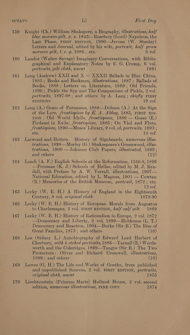 159 160 161 163 164 168 169 170 Knight (Ch.) William Shakspere, a Biography, 7l/ustrations, half blue morocco gilt, g. e. 1843—Rosebery (Lord) Napoleon, the Last Phase, FIRST EDITION, 1900-—Jevons (W. Stanley) Letters and Journal, edited by his wife, portrazt, half green morocco gilt, t. e. g. 1886; ete. 5 vol. Landor (Walter Savage) Imaginary Conversations, with Biblio- graphical and Explanatory Notes by C. G. Crump, 6 vol. portraits, gilt cloth, uncut 1891 Lang (Andrew) XXII and X = XXXII Ballads in Blue China, 1883 ; Books and Bookmen, 2llustrations, 1887; Ballads of Books, 1888; Letters on Literature, 1889; Old Friends, 1890 ; Pickle the Spy and The Companions of Pickle, 2 vol. portraits, 1897-98; and others by A. Lang; chiefly FIRST EDITIONS 19 vol. Lang (A.) Grass of Parnassus, 1888—-Dobson (A.) At the Sign of the Lyre, frontispiece by Hh. A. Abbey, 1885, FIRST EDI- TION ; Old World Idylls, frontispiece, 1886 — Gosse (E.) Firdausi in Exile, frontispiece, 1885; On Viol and Flute, Frontispiece, 1890—Muses’ Library, 9 vol. of, portraits, 1893 ; ete. 14 vol. Larwood and Hotten. History of Signboards, nzmerous cllus- trations, 1898—Morley (G.) Shakespeare’s Greenwood, ¢dlus- trations, 1900 —Johnson Club Papers, zllustrated, 1899 ; and others (12) Leach (A. F.) English Schools at the Reformation, 1546-8, 1896 —Freeman (K. J.) Schools of Hellas, edited by M. J. Ren- dall, with Preface by A. W. Verrall, alustrations, 1907— National Education, edited by L. Magnus, 1901 — Cowtan (R.) Memories of the British Museum, portrait, 1872; ete. 12 vol. Lecky (W. E. H.) A History of England in the Eighteenth Century, 8 vol. original cloth 1878-90 Lecky (W. E. H.) History of European Morals from Augustus to Charlemagne, 2 vol. FIRST EDITION, half calf gilt 1869 Lecky (W. E. H.) History of Rationalism in Europe, 2 vol. 1872 Democracy and Liberty, 2 vol. 1899—Hobhouse (L. T.) - Democracy and Reaction, 1904—-Burke (Sir B.) The Rise of Great Families, 1873 ; and others (18) Lee (Sidney L.) Autobiography of Edward Lord Herbert of Cherbury, with 4 etched portraits, 1886-—Yarnall (E.) Words- worth and the Coleridges, 1899—-Tangye (Sir R.) The Two Protectors: Oliver and Richard Cromwell, 7/lustrations, 1899; and others (10) Lewes (G. H.) The Life and Works of Goethe, from published and unpublished Sources, 2 vol. FIRST EDITION, portratts, original cloth, uncut 1Reysy5) Liechtenstein (Princess Marie) Holland House, 2 vol. second edition, numerous illustrations, FINE COPY 1874